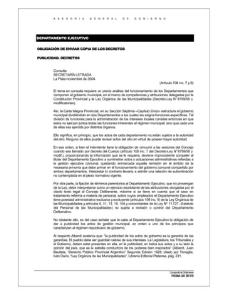 A S E S O R I A

G E N E R A L

D E

G O B I E R N O

DEPARTAMENTO EJECUTIVO
OBLIGACIÓN DE ENVIAR COPIA DE LOS DECRETOS
PUBLICIDAD. DECRETOS

Consulta
SECRETARÍA LETRADA
La Plata noviembre de 2004.
(Artículo 108 inc. 7 y 9)
El tema en consulta requiere un previo análisis del funcionamiento de los Departamentos que
componen el gobierno municipal, en el marco de competencias y atribuciones delegadas por la
Constitución Provincial y la Ley Orgánica de las Municipalidades (Decreto-Ley N° 6769/58 y
modificatorias).
Así, la Carta Magna Provincial, en su Sección Séptima –Capítulo Único- estructura el gobierno
municipal dividiéndolo en dos Departamentos a los cuales les asigna funciones específicas. Tal
división de funciones para la administración de los intereses locales consiste entonces en que
estos no ejerzan juntos todas las funciones inherentes al régimen municipal, sino que cada una
de ellas sea ejercida por distintos órganos.
Ello significa, en principio, que los actos de cada departamento no están sujetos a la autoridad
del otro. Ninguno de ellos puede revisar actos del otro en virtud de poseer mayor autoridad.
En ese orden, si bien el Intendente tiene la obligación de concurrir a las sesiones del Concejo
cuando sea llamado por decreto del Cuerpo (artículo 108 inc. 7 del Decreto-Ley N° 6769/58 y
modif.), proporcionando la información que se le requiera, deviene improcedente compeler al
titular del Departamento Ejecutivo a suministrar actos o actuaciones administrativas referidas a
la gestión ejecutiva comunal, quedando enmarcada aquella remisión en el ámbito de la
necesaria armonía que debe primar en el funcionamiento del gobierno comunal compartido por
ambos departamentos. Interpretar lo contrario llevaría a admitir una relación de subordinación
no contemplada en el plexo normativo vigente.
Por otra parte, la fijación de términos perentorios al Departamento Ejecutivo, que no provengan
de la Ley, debe interpretarse como un ejercicio exorbitante de las atribuciones otorgadas por el
citado texto legal al Concejo Deliberante, máxime si se tiene en cuenta que el caso en
tratamiento referiría a materia de personal, sobre cuyos empleados el Departamento Ejecutivo
tiene potestad administrativa exclusiva y excluyente (artículos 108 inc. 9) de la Ley Orgánica de
las Municipalidades y artículos 6, 11, 13, 19, 104 y concordantes de la Ley Nº 11.727 –Estatuto
del Personal de las Municipalidades) no sujeta a revisión o control del Departamento
Deliberativo.
No obstante ello, es del caso señalar que le cabe al Departamento Ejecutivo la obligación de
dar a publicidad los actos de gestión municipal, en orden a uno de los principios que
caracterizan al régimen republicano de gobierno.
Al respecto Alberdi sostenía que: “la publicidad de los actos de gobierno es la garantía de las
garantías. El pueblo debe ser guardián celoso de sus intereses. La Legislatura, los Tribunales y
el Gobierno, deben estar presentes en ella, en la publicidad, en todos sus actos y a su lado la
opinión del país, que es la estrella conductora de los poderes bien inspirados” (Alberdi, Juan
Bautista, “Derecho Público Provincial Argentino” Segunda Edición 1928; citado por Tenaglia,
Iván Darío, “Ley Orgánica de las Municipalidades”, Librería Editorial Platense, pág. 231.

Compendio de Dictámenes

PÁGINA 245 DE 670

 