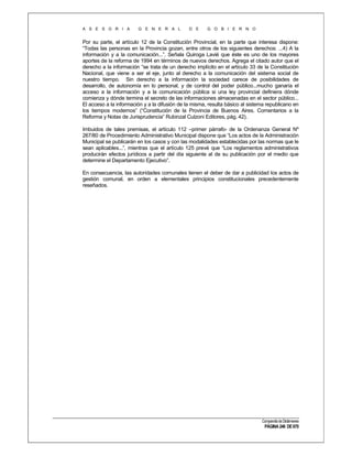 A S E S O R I A

G E N E R A L

D E

G O B I E R N O

Por su parte, el artículo 12 de la Constitución Provincial, en la parte que interesa dispone:
“Todas las personas en la Provincia gozan, entre otros de los siguientes derechos: ...4) A la
información y a la comunicación...”. Señala Quiroga Lavié que éste es uno de los mayores
aportes de la reforma de 1994 en términos de nuevos derechos. Agrega el citado autor que el
derecho a la información “se trata de un derecho implícito en el artículo 33 de la Constitución
Nacional, que viene a ser el eje, junto al derecho a la comunicación del sistema social de
nuestro tiempo. Sin derecho a la información la sociedad carece de posibilidades de
desarrollo, de autonomía en lo personal, y de control del poder público...mucho ganaría el
acceso a la información y a la comunicación pública si una ley provincial definiera dónde
comienza y dónde termina el secreto de las informaciones almacenadas en el sector público...
El acceso a la información y a la difusión de la misma, resulta básico al sistema republicano en
los tiempos modernos” (“Constitución de la Provincia de Buenos Aires. Comentarios a la
Reforma y Notas de Jurisprudencia” Rubinzal Culzoni Editores, pág. 42).
Imbuidos de tales premisas, el artículo 112 –primer párrafo- de la Ordenanza General Nº
267/80 de Procedimiento Administrativo Municipal dispone que “Los actos de la Administración
Municipal se publicarán en los casos y con las modalidades establecidas por las normas que le
sean aplicables...”, mientras que el artículo 125 prevé que “Los reglamentos administrativos
producirán efectos jurídicos a partir del día siguiente al de su publicación por el medio que
determine el Departamento Ejecutivo”.
En consecuencia, las autoridades comunales tienen el deber de dar a publicidad los actos de
gestión comunal, en orden a elementales principios constitucionales precedentemente
reseñados.

Compendio de Dictámenes

PÁGINA 246 DE 670

 
