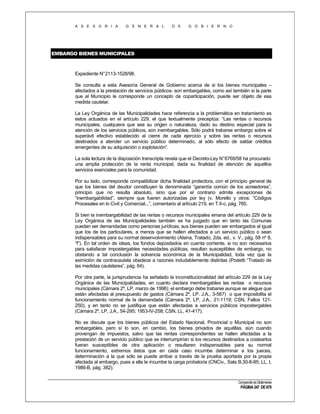 A S E S O R I A

G E N E R A L

D E

G O B I E R N O

EMBARGO BIENES MUNICIPALES

Expediente N°2113-1528/98.
Se consulta a esta Asesoría General de Gobierno acerca de si los bienes municipales –
afectados a la prestación de servicios públicos- son embargables, como así también si la parte
que al Municipio le corresponde un concepto de coparticipación, puede ser objeto de esa
medida cautelar.
La Ley Orgánica de las Municipalidades hace referencia a la problemática en tratamiento es
estos actuados en el artículo 229, el que textualmente preceptúa: “Las rentas o recursos
municipales, cualquiera que sea su origen o naturaleza, dado su destino especial para la
atención de los servicios públicos, son inembargables. Sólo podrá trabarse embargo sobre el
superávit efectivo establecido al cierre de cada ejercicio y sobre las rentas o recursos
destinados a atender un servicio público determinado, al sólo efecto de saldar créditos
emergentes de su adquisición o explotación”.
La sola lectura de la disposición transcripta revela que el Decreto-Ley N°6769/58 ha procurado
una amplia protección de la renta municipal, dada su finalidad de atención de aquellos
servicios esenciales para la comunidad.
Por su lado, corresponde compatibilizar dicha finalidad protectora, con el principio general de
que los bienes del deudor constituyen la denominada “garantía común de los acreedores”,
principio que no resulta absoluto, sino que por el contrario admite excepciones de
“inembargabilidad”, siempre que fueren autorizadas por ley (v. Morello y otros: “Códigos
Procesales en lo Civil y Comercial...”, comentario al artículo 219, en T.II-c, pág. 765.
Si bien la inembargabilidad de las rentas o recursos municipales emana del artículo 229 de la
Ley Orgánica de las Municipalidades también se ha juzgado que en tanto las Comunas
puedan ser demandadas como personas jurídicas, sus bienes pueden ser embargados al igual
que los de los particulares, a menos que se hallen afectados a un servicio público o sean
indispensables para su normal desenvolvimiento (Alsina, Tratado, 2da. ed., v. V., pág. 58 nº 8,
“f”). En tal orden de ideas, los fondos depositados en cuenta corriente, si no son necesarios
para satisfacer impostergables necesidades públicas, resultan susceptibles de embargo, no
obstando a tal conclusión la solvencia económica de la Municipalidad, toda vez que la
eximición de contracautela obedece a razones indudablemente distintas (Podetti “Tratado de
las medidas cautelares”, pág. 64).
Por otra parte, la jurisprudencia ha señalado la inconstitucionalidad del artículo 229 de la Ley
Orgánica de las Municipalidades, en cuanto declara inembargables las rentas o recursos
municipales (Cámara 2º, LP, marzo de 1996); el embargo debe trabarse aunque se alegue que
están afectadas al presupuesto de gastos (Cámara 2º, LP. J.A., 3-567) o que imposibilita el
funcionamiento normal de la demandada (Cámara 2º, LP, J.A., 21-1119; CSN, Fallos 121250), y en tanto no se justifique que están afectadas a servicios públicos impostergables
(Cámara 2º, LP, J.A., 54-295; 1953-IV-258; CSN, LL, 41-417).
No se discute que los bienes públicos del Estado Nacional, Provincial o Municipal no son
embargables, pero sí lo son, en cambio, los bienes privados de aquéllas, aún cuando
provengan de impuestos, salvo que las rentas correspondientes se hallen afectadas a la
prestación de un servicio público que se interrumpirían si los recursos destinados a costearlos
fueran susceptibles de otra aplicación o resultaren indispensables para su normal
funcionamiento, extremos éstos que en cada caso incumbe determinar a los jueces,
determinación a la que sólo se puede arribar a través de la prueba aportada por la propia
afectada al embargo, pues a ella le incumbe la carga probatoria (CNCiv., Sala B,30-8-85; LL. t,
1986-B, pág. 382).
Compendio de Dictámenes

PÁGINA 247 DE 670

 