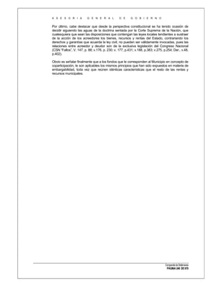 A S E S O R I A

G E N E R A L

D E

G O B I E R N O

Por último, cabe destacar que desde la perspectiva constitucional se ha tenido ocasión de
decidir siguiendo las aguas de la doctrina sentada por la Corte Suprema de la Nación, que
cualesquiera que sean las disposiciones que contengan las leyes locales tendientes a sustraer
de la acción de los acreedores los bienes, recursos y rentas del Estado, contrariando los
derechos y garantías que acuerda la ley civil, no pueden ser válidamente invocadas, pues las
relaciones entre acreedor y deudor son de la exclusiva legislación del Congreso Nacional
(CSN “Fallos”, V. 147, p. 88; v.176, p. 230; v. 177, p.431; v.188, p.383; v.275, p.254; Der., v.48,
p.402).
Obvio es señalar finalmente que a los fondos que le corresponden al Municipio en concepto de
coparticipación, le son aplicables los mismos principios que han sido expuestos en materia de
embargabilidad, toda vez que reúnen idénticas características que el resto de las rentas y
recursos municipales.

Compendio de Dictámenes

PÁGINA 248 DE 670

 