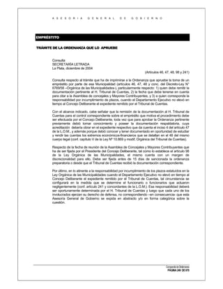A S E S O R I A

G E N E R A L

D E

G O B I E R N O

EMPRÉSTITO
TRÁMITE DE LA ORDENANZA QUE LO APRUEBE

Consulta
SECRETARÍA LETRADA
La Plata, diciembre de 2004
(Artículos 46, 47, 48, 98 y 241)
Consulta respecto al trámite que ha de imprimirse a la Ordenanza que apruebe la toma de un
empréstito por parte de esa Municipalidad (artículos 46, 47, 48 y conc. del Decreto-Ley N°
6769/58 –Orgánica de las Municipalidades-), particularmente respecto: 1) quien debe remitir la
documentación pertinente al H. Tribunal de Cuentas, 2) la fecha que debe tenerse en cuenta
para citar a la Asamblea de concejales y Mayores Contribuyentes, y 3) a quien corresponde la
responsabilidad por incumplimiento de plazos, cuando el Departamento Ejecutivo no elevó en
tiempo al Concejo Deliberante el expediente remitido por el Tribunal de Cuentas.
Con el alcance indicado, cabe señalar que la remisión de la documentación al H. Tribunal de
Cuentas para el control correspondiente sobre el empréstito que motiva el procedimiento debe
ser efectuada por el Concejo Deliberante, toda vez que para aprobar la Ordenanza pertinente
previamente debió tomar conocimiento y poseer la documentación respaldatoria, cuya
acreditación debería obrar en el expediente respectivo que da cuenta el inciso 4 del artículo 47
de la L.O.M., y además porque debió conocer y tener documentado en oportunidad de estudiar
y rendir las cuentas los extremos económicos-financieros que se detallan en el 48 del mismo
cuerpo legal (conf. capítulo V de la Ley Nº 10.869 y modif, Orgánica del Tribunal de Cuentas).
Respecto de la fecha de reunión de la Asamblea de Concejales y Mayores Contribuyentes que
ha de ser fijada por el Presidente del Concejo Deliberante, tal como lo establece el artículo 98
de la Ley Orgánica de las Municipalidades, el mismo cuenta con un margen de
discrecionalidad para ello. Debe ser fijada antes de 15 días de sancionada la ordenanza
preparatoria o desde que el Tribunal de Cuentas recibió la documentación correspondiente.
Por último, en lo atinente a la responsabilidad por incumplimiento de los plazos estatuídos en la
Ley Orgánica de las Municipalidades cuando el Departamento Ejecutivo no elevó en tiempo al
Concejo Deliberante el expediente remitido por el Tribunal de Cuentas, tal circunstancia se
configurará en la medida que se determine el funcionario o funcionarios que actuaron
negligentemente (conf. artículo 241 y concordantes de la L.O.M.). Esa responsabilidad deberá
ser oportunamente determinada por el H. Tribunal de Cuentas y luego que cada uno de los
involucrados ejerzan su derecho de defensa, no correspondiendo –en consecuencia- que esta
Asesoría General de Gobierno se expida en abstracto y/o en forma categórica sobre la
cuestión.

Compendio de Dictámenes

PÁGINA 249 DE 670

 