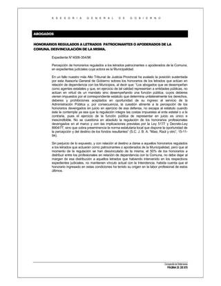 A S E S O R I A

G E N E R A L

D E

G O B I E R N O

ABOGADOS
HONORARIOS REGULADOS A LETRADOS PATROCINANTES O APODERADOS DE LA
COMUNA. DESVINCULACIÓN DE LA MISMA.
Expediente N°4006-354/96
Percepción de honorarios regulados a los letrados patrocinantes o apoderados de la Comuna,
en expedientes judiciales cuya actora es la Municipalidad.
En un fallo nuestro más Alto Tribunal de Justicia Provincial ha avalado la posición sustentada
por esta Asesoría General de Gobierno sobres los honorarios de los letrados que actúan en
relación de dependencia con los Municipios, al decir que: “Los abogados que se desempeñan
como agentes estatales y que, en ejercicio de tal calidad representan a entidades públicas, no
actúan en virtud de un mandato sino desempeñando una función pública, cuyos deberes
vienen impuestos por el correspondiente estatuto que determina unilateralmente los derechos,
deberes y prohibiciones aceptados en oportunidad de su ingreso al servicio de la
Administración Pública y, por consecuencia, la cuestión atinente a la percepción de los
honorarios devengados en juicio en ejercicio de esa defensa, no escapa al estatuto cuando
éste la contempla ya sea que la regulación integre las costas impuestas al ente estatal o a la
contraria, pues el ejercicio de la función pública de representar en juicio es único e
inescindibible. No se cuestiona en absoluto la regulación de los honorarios profesionales
devengados en el marco y con las implicaciones previstas por la Ley 5177 y Decreto-Ley
8904/77, sino que cobra preeminencia la norma estatutaria local que dispone la oportunidad de
la percepción y del destino de los fondos resultantes” (S.C. J. B. A. “Masi, Raúl y otro”, 15-1194).
Sin perjuicio de lo expuesto, y con relación al destino a darse a aquellos honorarios regulados
a los letrados que actuarán como patrocinantes o apoderados de la Municipalidad, pero que al
momento de la regulación se han desvinculado de la misma, el 50% de los honorarios a
distribuir entre los profesionales en relación de dependencia con la Comuna, no debe dejar al
margen de esa distribución a aquellos letrados que habiendo intervenido en los respectivos
expedientes judiciales, no mantienen vínculo actual con la Intendencia, habida cuenta que el
honorario ingresado en estas condiciones ha tenido su origen en la labor profesional de estos
últimos.

Compendio de Dictámenes

PÁGINA 25 DE 670

 