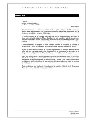 A S E S O R I A

G E N E R A L

D E

G O B I E R N O

EMPRÉSTITO

Consulta
SECRETARIA LETRADA
La Plata, septiembre de 2001.
(Artículo 103)
Situación planteada en torno a la Asamblea de Concejales y Mayores Contribuyentes que
sesionó a los efectos de tratar una Ordenanza Preparatoria referida a la autorización para la
firma de un empréstito a tomar por el Municipio.
El motivo concreto de la consulta radica en que por un involuntario error se omitió la
designación de un Concejal y un Mayor Contribuyente para suscribir el acta de la Asamblea,
conforme lo dispone el artículo 103 de la Ley Orgánica de las Municipalidades (Decreto-Ley N°
6769/58).
Consecuentemente, se requiere a esta Asesoría General de Gobierno se indique el
procedimiento a seguir para subsanar la omisión en que se incurriera en la referida sesión.
A juicio de esta Asesoría General de Gobierno representaría un excesivo rigorismo formal
hacer caer una Asamblea regularmente constituida, por el mero hecho de la omisión de la
designación de un Concejal y un Mayor Contribuyente para la firma del Acta respectiva.
Antes bien, se estima que –a fin de dar cabal cumplimiento al requisito previsto por el artículo
013 de la Ley Orgánica de las Municipalidades, en la emergencia debería convocarse
nuevamente a la Asamblea para la designación de Concejal y del Mayor Contribuyente
omitidos en la sesión a los efectos de que suscriban el Acta respectiva, con lo que se sanearía
el vicio de origen.
Obvio es destacar que conforme el resultado de la votación, el trámite de la Ordenanza
Preparatoria en cuestión debe darse por concluido.

Compendio de Dictámenes

PÁGINA 250 DE 670

 