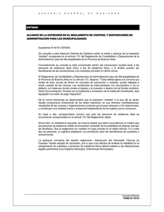 A S E S O R I A

G E N E R A L

D E

G O B I E R N O

ENTIDAD
ALCANCE DE LA EXPRESIÓN EN EL REGLAMENTO DE CONTROL Y DISPOSICIONES DE
ADMINISTRACIÓN PARA LAS MUNICIPALIDADES

Expediente N°4016-13979/04.
Se consulta a esta Asesoría General de Gobierno sobre la índole y alcance de la expresión
“entidad” consignada en el artículo 131 del Reglamento de Contabilidad y Disposiciones de la
Administración para las Municipalidades de la Provincia de Buenos Aires.
Concretamente se consulta si cabe comprender dentro del mencionado vocablo tanto a las
personas de existencia ideal como a las de existencia física, y si ambas pueden ser
beneficiarias de las subvenciones y los subsidios previstos en dicha norma.
El Reglamento de Contabilidad y Disposiciones de Administración para las Municipalidades de
la Provincia de Buenos Aires en su artículo 131, dispone: “Toda entidad ajena a la comuna que
reciba de ésta, sumas de dinero en concepto de subvención o subsidio, queda obligada a
rendir cuentas de las mismas. Las rendiciones se instrumentarán con documentos o, en su
defecto, con balances donde conste el ingreso y la inversión o destino de los fondos recibidos.
Dicha documentación, firmada por el presidente y el tesorero de la institución beneficiaria, será
agregada a la orden de pago respectiva”.
De la norma transcripta se desprendería que la expresión “entidad” a la que allí se alude,
resulta comprensiva únicamente de los entes colectivos, en sus diversas manifestaciones,
resultantes de las uniones u organizaciones humanas que buscan alcanzar un fin determinado,
y constituyen una realidad nueva y sustancial independiente de los sujetos que la componen.
En base a ello, correspondería concluir que sólo las personas de existencia ideal se
encontrarían comprendidas en el artículo 131 del Reglamento citado.
Ahora bien, no obstante lo expuesto, se impone aclarar que dicha circunstancia no implica que
las personas de existencia visible se encuentren excluidas de la posibilidad de obtener ese tipo
de beneficios. Que el reglamento en cuestión no haya incluido en el citado artículo 131 a este
tipo de personas, no significa establecer una prohibición para ser beneficiarios de subsidios o
subvenciones.
La jerarquía normativa del aludido reglamento –Resolución del Honorable Tribunal de
Cuentas- impide adoptar tal conclusión, por lo que a los efectos de analizar la viabilidad en el
otorgamiento de subsidios a personas de existencia física deberá estarse a las disposiciones
legales pertinentes (Ley Orgánica Municipal, Ordenanzas Municipales).

Compendio de Dictámenes

PÁGINA 251 DE 670

 
