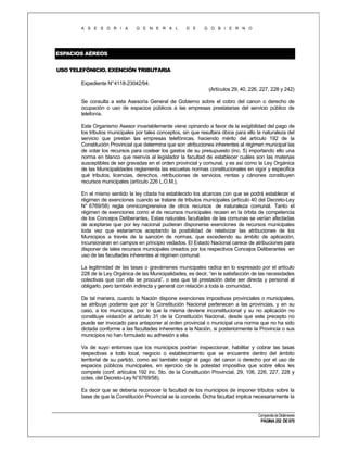 A S E S O R I A

G E N E R A L

D E

G O B I E R N O

ESPACIOS AÉREOS
USO TELEFÓNICIO. EXENCIÓN TRIBUTARIA
Expediente N°4118-23042/94.
(Artículos 29, 40, 226, 227, 228 y 242)
Se consulta a esta Asesoría General de Gobierno sobre el cobro del canon o derecho de
ocupación o uso de espacios públicos a las empresas prestatarias del servicio público de
telefonía.
Este Organismo Asesor invariablemente viene opinando a favor de la exigibilidad del pago de
los tributos municipales por tales conceptos, sin que resultara óbice para ello la naturaleza del
servicio que prestan las empresas telefónicas, haciendo mérito del artículo 192 de la
Constitución Provincial que determina que son atribuciones inherentes al régimen municipal las
de votar los recursos para costear los gastos de su presupuesto (inc. 5) importando ello una
norma en blanco que reenvía al legislador la facultad de establecer cuáles son las materias
susceptibles de ser gravadas en el orden provincial y comunal, y es así como la Ley Orgánica
de las Municipalidades reglamenta las escuetas normas constitucionales en vigor y especifica
qué tributos, licencias, derechos, retribuciones de servicios, rentas y cánones constituyen
recursos municipales (artículo 226 L.O.M.).
En el mismo sentido la ley citada ha establecido los alcances con que se podrá establecer el
régimen de exenciones cuando se tratare de tributos municipales (artículo 40 del Decreto-Ley
N° 6769/58) regla omnicomprensiva de otros recursos de naturaleza comunal. Tanto el
régimen de exenciones como el de recursos municipales recaen en la órbita de competencia
de los Concejos Deliberantes. Estas naturales facultades de las comunas se verían afectadas
de aceptarse que por ley nacional pudieran disponerse exenciones de recursos municipales
toda vez que estaríamos aceptando la posibilidad de relativizar las atribuciones de los
Municipios a través de la sanción de normas, que excediendo su ámbito de aplicación,
incursionaran en campos en principio vedados. El Estado Nacional carece de atribuciones para
disponer de tales recursos municipales creados por los respectivos Concejos Deliberantes en
uso de las facultades inherentes al régimen comunal.
La legitimidad de las tasas o gravámenes municipales radica en lo expresado por el artículo
228 de la Ley Orgánica de las Municipalidades, es decir, “en la satisfacción de las necesidades
colectivas que con ella se procura”, o sea que tal prestación debe ser directa y personal al
obligarlo, pero también indirecta y general con relación a toda la comunidad.
De tal manera, cuando la Nación dispone exenciones impositivas provinciales o municipales,
se atribuye poderes que por la Constitución Nacional pertenecen a las provincias, y en su
caso, a los municipios, por lo que la misma deviene inconstitucional y su no aplicación no
constituye violación al artículo 31 de la Constitución Nacional, desde que este precepto no
puede ser invocado para anteponer al orden provincial o municipal una norma que no ha sido
dictada conforme a las facultades inherentes a la Nación, si posteriormente la Provincia o sus
municipios no han formulado su adhesión a ella.
Va de suyo entonces que los municipios podrían inspeccionar, habilitar y cobrar las tasas
respectivas a todo local, negocio o establecimiento que se encuentre dentro del ámbito
territorial de su partido, como así también exigir el pago del canon o derecho por el uso de
espacios públicos municipales, en ejercicio de la potestad impositiva que sobre ellos les
compete (conf. artículos 192 inc. 5to. de la Constitución Provincial, 29, 106, 226, 227, 228 y
cctes. del Decreto-Ley N°6769/58).
Es decir que se debería reconocer la facultad de los municipios de imponer tributos sobre la
base de que la Constitución Provincial se la concede. Dicha facultad implica necesariamente la

Compendio de Dictámenes

PÁGINA 252 DE 670

 