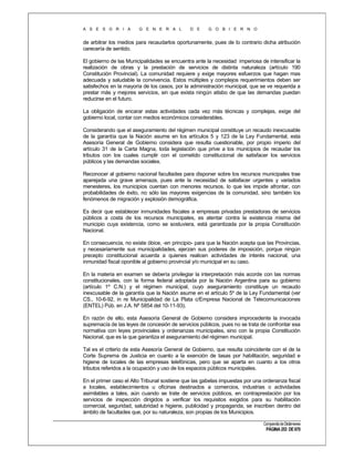A S E S O R I A

G E N E R A L

D E

G O B I E R N O

de arbitrar los medios para recaudarlos oportunamente, pues de lo contrario dicha atribución
carecería de sentido.
El gobierno de las Municipalidades se encuentra ante la necesidad imperiosa de intensificar la
realización de obras y la prestación de servicios de distinta naturaleza (artículo 190
Constitución Provincial). La comunidad requiere y exige mayores esfuerzos que hagan mas
adecuada y saludable la convivencia. Estos múltiples y complejos requerimientos deben ser
satisfechos en la mayoría de los casos, por la administración municipal, que se ve requerida a
prestar más y mejores servicios, sin que exista ningún atisbo de que las demandas puedan
reducirse en el futuro.
La obligación de encarar estas actividades cada vez más técnicas y complejas, exige del
gobierno local, contar con medios económicos considerables.
Considerando que el aseguramiento del régimen municipal constituye un recaudo inexcusable
de la garantía que la Nación asume en los artículos 5 y 123 de la Ley Fundamental, esta
Asesoría General de Gobierno considera que resulta cuestionable, por propio imperio del
artículo 31 de la Carta Magna, toda legislación que prive a los municipios de recaudar los
tributos con los cuales cumplir con el cometido constitucional de satisfacer los servicios
públicos y las demandas sociales.
Reconocer al gobierno nacional facultades para disponer sobre los recursos municipales trae
aparejada una grave amenaza, pues ante la necesidad de satisfacer urgentes y variados
menesteres, los municipios cuentan con menores recursos, lo que les impide afrontar, con
probabilidades de éxito, no sólo las mayores exigencias de la comunidad, sino también los
fenómenos de migración y explosión demográfica.
Es decir que establecer inmunidades fiscales a empresas privadas prestadoras de servicios
públicos a costa de los recursos municipales, es atentar contra la existencia misma del
municipio cuya existencia, como se sostuviera, está garantizada por la propia Constitución
Nacional.
En consecuencia, no existe óbice, -en principio- para que la Nación acepta que las Provincias,
y necesariamente sus municipalidades, ejerzan sus poderes de imposición, porque ningún
precepto constitucional acuerda a quienes realicen actividades de interés nacional, una
inmunidad fiscal oponible al gobierno provincial y/o municipal en su caso.
En la materia en examen se debería privilegiar la interpretación más acorde con las normas
constitucionales, con la forma federal adoptada por la Nación Argentina para su gobierno
(artículo 1º C.N.) y el régimen municipal, cuyo aseguramiento constituye un recaudo
inexcusable de la garantía que la Nación asume en el artículo 5º de la Ley Fundamental (ver
CS., 10-6-92, in re Municipalidad de La Plata c/Empresa Nacional de Telecomunicaciones
(ENTEL) Púb. en J.A. Nº 5854 del 10-11-93).
En razón de ello, esta Asesoría General de Gobierno considera improcedente la invocada
supremacía de las leyes de concesión de servicios públicos, pues no se trata de confrontar esa
normativa con leyes provinciales y ordenanzas municipales, sino con la propia Constitución
Nacional, que es la que garantiza el aseguramiento del régimen municipal.
Tal es el criterio de esta Asesoría General de Gobierno, que resulta coincidente con el de la
Corte Suprema de Justicia en cuanto a la exención de tasas por habilitación, seguridad e
higiene de locales de las empresas telefónicas, pero que se aparta en cuanto a los otros
tributos referidos a la ocupación y uso de los espacios públicos municipales.
En el primer caso el Alto Tribunal sostiene que las gabelas impuestas por una ordenanza fiscal
a locales, establecimientos u oficinas destinados a comercios, industrias o actividades
asimilables a tales, aún cuando se trate de servicios públicos, en contraprestación por los
servicios de inspección dirigidos a verificar los requisitos exigidos para su habilitación
comercial, seguridad, salubridad e higiene, publicidad y propaganda, se inscriben dentro del
ámbito de facultades que, por su naturaleza, son propias de los Municipios.
Compendio de Dictámenes

PÁGINA 253 DE 670

 
