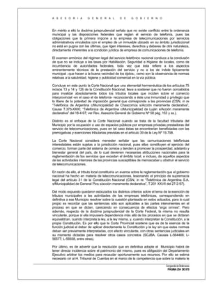 A S E S O R I A

G E N E R A L

D E

G O B I E R N O

En mérito a ello la doctrina jurisprudencial señala que no existe conflicto entre la ordenanza
municipal y las disposiciones federales que reglan el servicio de telefonía, pues las
obligaciones que la primera impone a la empresa de telecomunicaciones por servicios
administrativos vinculados con el empleo de un inmueble ubicado en su ámbito jurisdiccional
no está en pugna con las últimas, que rigen intereses, derechos y deberes de otra naturaleza,
directamente inherentes a la condición jurídica de empresa de comunicaciones de telefonía.
El examen armónico del régimen legal del servicio telefónico nacional conduce a la conclusión
de que no se incluye a las tasas por Habilitación, Seguridad e Higiene de locales, como de
incumbencia de autoridades federales, toda vez que ésta refiere a los aspectos
eminentemente técnicos de la prestación del servicio y no a los de índole típicamente
municipal –que hacen a la buena vecindad de los éjidos-, como son la observancia de normas
relativas a la salubridad, higiene y publicidad comercial en la vía pública.
Concluye en este punto la Corte Nacional que una elemental hermenéutica de los artículos 75
incisos 13 y 14 y 126 de la Constitución Nacional, lleva a sostener que no fueron concebidos
para invalidar absolutamente todos los tributos locales que inciden sobre el comercio
interprovincial -en el caso el de telefonía- reconociendo a éste una inmunidad o privilegio que
lo libere de la potestad de imposición general que corresponde a las provincias (CSN, in re
“Telefónica de Argentina c/Municipalidad de Chascomús s/Acción meramente declarativa”,
Causa T.375-XXXI; “Telefónica de Argentina c/Municipalidad de Luján s/Acción meramente
declarativa” del 18-4-97; ver Rev. Asesoría General de Gobierno Nº 58 pág. 153 y ss.).
Distinto es el enfoque de la Corte Nacional cuando se trata de la facultad tributaria del
Municipio por la ocupación o uso de espacios públicos por empresas privadas prestadoras del
servicio de telecomunicaciones, pues en tal caso éstas se encontrarían beneficiadas con las
prerrogativas y exenciones tributarias previstas en el artículo 39 de la Ley Nº 19.798.
La Corte Nacional considera menester señalar que las comunicaciones telefónicas
interestatales están sujetas a la jurisdicción nacional, pues ellas constituyen el ejercicio del
comercio, forman parte del sistema de correos y tienden a promover la prosperidad, adelanto y
bienestar general del país, de lo cual devienen necesarias atribuciones nacionales para la
reglamentación de los servicios que excedan el ámbito local, e incluso, de aquellos aspectos
de las actividades interiores de las provincias susceptibles de menoscabar u obstruir el servicio
de telecomunicaciones.
En razón de ello, el tributo local constituiría un avance sobre la reglamentación que el gobierno
nacional ha hecho en materia de telecomunicaciones, lesionando el principio de supremacía
legal del artículo 31 de la Constitución Nacional (CSN, in re “Telefónica de Argentina S.A.
s/Municipalidad de General Pico s/acción meramente declarativa”, T.201 XXVII del 27-2-97).
Del modo expuesto quedaron esbozados los distintos criterios sobre el tema de la exención de
tributos municipales a las actividades de las empresas telefónicas, correspondiendo en
definitiva a ese Municipio resolver sobre la cuestión planteada en estos actuados, para lo cual
propio es recordar que las sentencias sólo son aplicables a las partes intervinientes en el
proceso en que se dicten, careciendo en consecuencia de efectos “erga omnes”. Pero
además, respecto de la doctrina jurisprudencial de la Corte Federal, la misma no resulta
vinculante, porque si ella impusiera dependencia más allá de los procesos en que se dictaran
equivaldrían, cuando interpreta la ley, a la ley misma, y, cuando interpretan la Constitución, a la
propia Constitución. Es por ello que la Corte Provincial sostiene que es de la esencia de la
función judicial el deber de aplicar directamente la Constitución y la ley sin que estas normas
deban ser previamente interpretadas, con efecto vinculante, con otras sentencias judiciales en
su momento dictadas para resolver otros casos concretos (SCJBA. Causas L-564466; L56577; L-56938, entre otras).
Por último, es de advertir que la resolución que en definitiva adopte el Municipio habrá de
tener directa incidencia sobre el patrimonio del mismo, pues es obligación del Departamento
Ejecutivo arbitrar los medios para recaudar oportunamente sus recursos. Por ello se estima
necesario oír al H. Tribunal de Cuentas en el marco de la competencia que sobre la materia le
Compendio de Dictámenes

PÁGINA 254 DE 670

 