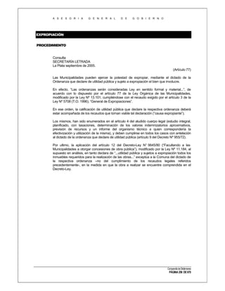 A S E S O R I A

G E N E R A L

D E

G O B I E R N O

EXPROPIACIÓN
PROCEDIMIENTO

Consulta
SECRETARÍA LETRADA
La Plata septiembre de 2005.
(Artículo 77)
Las Municipalidades pueden ejercer la potestad de expropiar, mediante el dictado de la
Ordenanza que declare de utilidad pública y sujeto a expropiación el bien que involucre.
En efecto, “Las ordenanzas serán consideradas Ley en sentido formal y material...”, de
acuerdo con lo dispuesto por el artículo 77 de la Ley Orgánica de las Municipalidades,
modificado por la Ley Nº 13.101, cumpliéndose con el recaudo exigido por el artículo 3 de la
Ley Nº 5708 (T.O. 1996), “General de Expropiaciones”.
En ese orden, la calificación de utilidad pública que declare la respectiva ordenanza deberá
estar acompañada de los recaudos que tornan viable tal declaración (“causa expropiante”).
Los mismos, han sido enumerados en el artículo 4 del aludido cuerpo legal (estudio integral,
planificado, con tasaciones, determinación de los valores indemnizatorios aproximativos,
previsión de recursos y un informe del organismo técnico a quien correspondería la
efectivización y utilización de la misma), y deben cumplirse en todos los casos con antelación
al dictado de la ordenanza que declare de utilidad pública (artículo 9 del Decreto Nº 955/72).
Por ultimo, la aplicación del artículo 12 del Decreto-Ley N° 9645/80 (“Facultando a las
Municipalidades a otorgar concesiones de obra pública”), modificado por la Ley Nº 11.184, al
supuesto en análisis, en tanto declara de “...utilidad pública y sujetos a expropiación todos los
inmuebles requeridos para la realización de las obras...” exceptúa a la Comuna del dictado de
la respectiva ordenanza –no del cumplimiento de los recaudos legales referidos
precedentemente-, en la medida en que la obra a realizar se encuentre comprendida en el
Decreto-Ley.

Compendio de Dictámenes

PÁGINA 256 DE 670

 