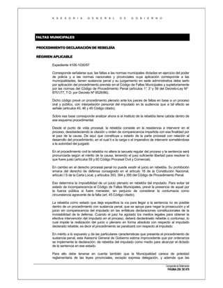 A S E S O R I A

G E N E R A L

D E

G O B I E R N O

FALTAS MUNICIPALES
PROCEDIMIENTO DECLARACIÓN DE REBELDÍA
RÉGIMEN APLICABLE
Expediente 4106-1030/97
Corresponde señalarse que, las faltas a las normas municipales dictadas en ejercicio del poder
de policía y a las normas nacionales y provinciales cuya aplicación corresponde a las
municipalidades, tienen sustancia penal y su juzgamiento en sede administrativa debe serlo
por aplicación del procedimiento previsto en el Código de Faltas Municipales y supletoriamente
por las normas del Código de Procedimiento Penal (artículos 1° 3° y 59 del Decreto-Ley Nº
,
8751/77; T.O. por Decreto Nº 8526/86).
Dicho código prevé un procedimiento plenario ante los jueces de faltas en base a un proceso
oral y público, con interpelación personal del imputado en la audiencia que a tal efecto se
señale (artículos 45, 46 y 49 Código citado).
Sobre esa base corresponde analizar ahora si el instituto de la rebeldía tiene cabida dentro de
ese esquema procedimental.
Desde el punto de vista procesal, la rebeldía consiste en la resistencia a intervenir en el
proceso, desobedeciendo la citación u orden de comparecencia impartida con esa finalidad por
el juez de la causa. De aquí que constituya u estado de la parte procesal con relación al
desarrollo del procedimiento, en el cual ti e la carga o el imperativo de intervenir sometiéndose
a la autoridad del juzgado
En el procedimiento civil la rebeldía no altera la secuela regular del proceso y la sentencia será
pronunciada según el mérito de la causa, teniendo el juez suficiente libertad para resolver lo
que fuere justo (artículos 59 y 60 Código Procesal Civil y Comercial).
En cambio en el derecho procesal penal no puede existir el juicio en rebeldía. Su prohibición
emana del derecho de defensa consagrado en el artículo 18 de la Constitución Nacional,
artículo I S de la Carta Local, y artículos 393, 394 y 395 del Código de Procedimiento Penal.
Eso determina la imposibilidad de un juicio plenario en rebeldía del imputado. Para evitar tal
estado de incomparecencia el Código de Faltas Municipales, prevé la presencia de aquel por
la fuerza pública si fuere menester, sin perjuicio de considerar la contumacia como
circunstancia agravante de la falta (art. 45 Código citado).
La rebeldía como estado que deja expeditiva la vía para llegar a la sentencia no es posible
dentro de un procedimiento con sustancia penal, que se apoya para negar la prosecución y el
juicio sin comparecencia del imputado en las enfáticas declaraciones constitucionales de la
inviolabilidad de la defensa. Cuando el juez ha agotado los medios legales para obtener la
efectiva intervención del imputado en el proceso, deberá declarárselo rebelde o contumaz, lo
cual impide la realización del juicio o plenario en forma absoluta con respecto al imputado
declarado rebelde; es decir el procedimiento se paralizará con respecto al imputado.
En mérito a lo expuesto y de las particulares características que presenta el procedimiento de
sustancia penal, esta Asesoría General de Gobierno estima improcedente que por ordenanza
se implemente la declaración: de rebeldía del imputado como medio para alcanzar el dictado
de la sentencia en ese estado.
Para ello debe tenerse en cuenta también que la Municipalidad carece de potestad
reglamentaria de las leyes provinciales, excepto expresa delegación, y además que las
Compendio de Dictámenes

PÁGINA 258 DE 670

 