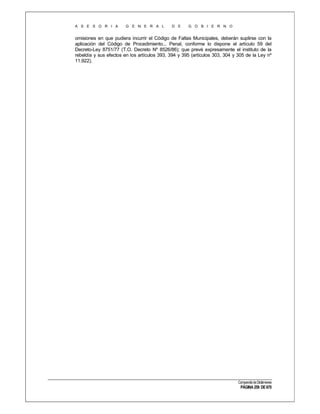 A S E S O R I A

G E N E R A L

D E

G O B I E R N O

omisiones en que pudiera incurrir el Código de Faltas Municipales, deberán suplirse con la
aplicación del Código de Procedimiento... Penal, conforme lo dispone el artículo 59 del
Decreto-Ley 8751/77 (T.O. Decreto Nº 8526/86); que prevé expresamente el instituto de la
rebeldía y sus efectos en los artículos 393, 394 y 395 (artículos 303, 304 y 305 de la Ley nº
11.922).

Compendio de Dictámenes

PÁGINA 259 DE 670

 