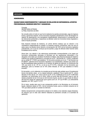 A S E S O R I A

G E N E R A L

D E

G O B I E R N O

ABOGADOS
HONORARIOS.
MANDATARIOS INDEPENDIENTES Y ABOGADO EN RELACIÓN DE DEPENDENCIA: APORTES
PREVISIONALES, INGRESOS BRUTOS Y GANANCIAS.
Consulta
SECRETARIA LETRADA
La Plata, Diciembre de 2002
Se consulta sobre el modo en que ha de realizarse los aportes previsionales, pago de ingresos
brutos y ganancias respecto de los honorarios regulados judicialmente a favor del abogado en
relación de dependencia y de mandatarios independientes; dictaminando si corresponde que
las retenciones pertinentes y respectivas se efectúen sobre los honorarios brutos regulados o
sobre el líquido percibida.
Esta Asesoría General de Gobierno, en primer término destaca que en relación a los
mandatarios independientes la cuestión no presenta mayores confusiones, toda vez que en
estos casos, los letrados tienen derecho a la percepción del 100% de los honorarios regulados
judicialmente, con lo que se concluye que los aportes y pago de atributos debe hacerse sobre
la totalidad de los mismos.
Ahora bien, con relación a las retenciones previsionales correspondientes a los pagos por
honorarios profesionales abonadas al Municipio por las regulaciones efectuadas a los
abogados comunales que resultaron triunfantes en litigios, esta Asesoría General de Gobierno
entiende que resulta de aplicación lo normado por el art. 1 del Decreto Nº 1.322/81 modificado
por su similar Nº 1175/00, que establece: “En los juicios previstos por el art. 1º del Decreto-Ley
Nº 8838/77, además de los honorarios regulados a sus apoderados y letrados que actúen por
las Municipalidades éstas percibirán en su carácter de agente de retención, la contribución del
10% que prevé el art. 12º inc. a) de la Ley Nº 6.716 y retendrán de los honorarios que
distribuyan, para su remisión con el 10% antes indicado, el 10% que establece el mismo
precepto”.
En tal sentido, y en lo referente a la consulta que se formula cabe señalar que el Considerando
tercero del decreto citado -en su original redacción- estableció “Que el aporte del 7% (ahora
elevado al 10%) del art. 12º inciso a) de la Ley Nº 6.716, modificada por la Ley Nº 8.466 debe
calcularse, de conformidad con lo dicho, sobre el monto total del honorario, pues lo que se
declara propiedad de las Comunas es del honorario líquido, es decir, lo que resulta de deducir
del bruto las cargas de cualquier tipo que lo grave (conf. art. 10º Ley Nº 8901 y su antecedente
legislativo, art. 144º, Ley Nº 5.177)”.
Por lo tanto, resulta claro que lo que corresponde percibir a los Municipios es el honorario
líquido, debiendo retener el 10% de los honorarios brutos, para su remisión conjunta con el
10% que deben percibir en carácter de retención.
Idéntico temperamento correspondería adoptar en lo relativo a las restantes cargas tributarias,
sin perjuicio que en este caso debería realizarse la pertinente consulta a la autoridad de
aplicación.

Compendio de Dictámenes

PÁGINA 26 DE 670

 