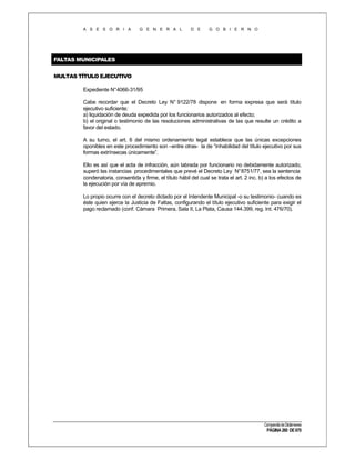 A S E S O R I A

G E N E R A L

D E

G O B I E R N O

FALTAS MUNICIPALES
MULTAS TÍTULO EJECUTIVO
Expediente N°4066-31/95
Cabe recordar que el Decreto Ley N° 9122/78 dispone en forma expresa que será título
ejecutivo suficiente:
a) liquidación de deuda expedida por los funcionarios autorizados al efecto;
b) el original o testimonio de las resoluciones administrativas de las que resulte un crédito a
favor del estado.
A su turno, el art. 6 del mismo ordenamiento legal establece que las únicas excepciones
oponibles en este procedimiento son –entre otras- la de “inhabilidad del título ejecutivo por sus
formas extrínsecas únicamente”.
Ello es así que el acta de infracción, aún labrada por funcionario no debidamente autorizado,
superó las instancias procedimentales que prevé el Decreto Ley N° 8751/77, sea la sentencia
condenatoria, consentida y firme, el título hábil del cual se trata el art. 2 inc. b) a los efectos de
la ejecución por vía de apremio.
Lo propio ocurre con el decreto dictado por el Intendente Municipal -o su testimonio- cuando es
éste quien ejerce la Justicia de Faltas, configurando el título ejecutivo suficiente para exigir el
pago reclamado (conf. Cámara Primera, Sala II, La Plata, Causa 144.399, reg. Int. 476/70).

Compendio de Dictámenes

PÁGINA 260 DE 670

 