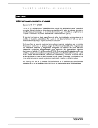 A S E S O R I A

G E N E R A L

D E

G O B I E R N O

FIDEICOMISO
CRÉDITOS FISCALES. NORMATIVA APLICABLE
Expediente Nº 4014-1242/02
La Ley 24.241 establece que: "Habrá fideicomiso cuando una persona (fiduciante) transmita la
propiedad fiduciaria de bienes determinados a otra (fiduciario), quien se obliga a ejercerla en
beneficio de quien se designe en el contrato (beneficiario), y a transmitirlo al cumplimiento de
un plazo o condición al fiduciante, al beneficiario o al fideicomisario " (art. 1).
Si bien dicho artículo no alude específicamente a las Municipalidades para que asuman el
carácter de fiduciante, nada obsta a ello -a juicio de este Organismo Asesor- toda vez que no
existe exclusión alguna que impida asumir dicha condición.
En lo que hace al segundo punto de la consulta corresponde puntualizar que los créditos
fiscales cuya cesión aquí se gestiona, surgen de relaciones jurídico-tributarias integradas por
los correlativos derechos y obligaciones emergentes del ejercicio del poder tributario,
habiéndose consagrado legislativamente como atribución del Departamento, Ejecutivo
Municipal en el artículo 117 del Decreto Ley 6769/58, Orgánico de las Municipalidades. En este
sentido, y dada su necesidad de consagración legislativa, resulta dable advertir que la Ley N°
12.462 crea el denominado Fondo Fiduciario de Saneamiento y Desarrollo Municipal, que en
su artículo 3 inciso b) prevé la cesión de tasas y otros tributos municipales, no obstante lo cual
no se advierte que en la especie haya sido encuadrada la iniciativa en dicha normativa.
Por último y más allá de lo señalado precedentemente no se advierten otros impedimentos
derivados de la Ley N°24.441 en confrontación con la Ley Orgánica de las Municipalidades.

Compendio de Dictámenes

PÁGINA 261 DE 670

 