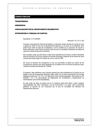 A S E S O R I A

G E N E R A L

D E

G O B I E R N O

FONDOS PÚBLICOS
TRANSFERENCIA
EMERGENCIA
CONVALIDACIÓN POR EL DEPARTAMENTO DELIBERATIVO
INTERVENCIÓN H. TRIBUNAL DE CUENTAS

Expediente 2113-3285/94
(Artículos 119, 121 y 130)
Consulta a esta Asesoría General de Gobierno, la situación creada durante los meses de Julio
y Agosto de 1993, en los que el Departamento Ejecutivo yo se viera en la necesidad -para
poder hacer frente al pago de proveedores y de los sueldos de su personal- de recurrir a
fondos afectados a otra cuenta municipal, toda vez que no resultaban suficientes los saldos de
caja de la cuenta de Recursos Ordinarios.
De lo actuado surge que para llevar a cabo dicha transferencia de fondos, el señor Intendente
dictó los Decretos, por los que autorizó al Contador Municipal a disponer de los fondos de otras
cuentas para poder pagar los sueldos de Junio y Julio de 1993.
Se invoca la situación de emergencia en que se encontraba el distrito por efecto de las
inundaciones; situación que fuera declarada por el Gobierno de la Provincia de Buenos Aires,
mediante el dictado del Decreto Nº 1753/93.

Al respecto, debe señalarse como principio general que toda transferencia de fondos de una
partida a otra del Presupuesto Municipal, debe contar con la previa autorización del Concejo
Deliberante (artículos 119, 121 y 130 -éste último para cuentas especiales- del Decreto-Ley Nº
6769/58 y 75 y 78 concordantes del Reglamento de Contabilidad y Disposiciones de
Administración para las Municipalidades).
En este orden de ideas se estima que en la instancia actual para dejar a salvo cualquier
responsabilidad del señor Intendente o de los funcionarios a su cargo, sería conveniente
gestionar la sanción de una ordenanza por la que se convaliden los Decretos del
Departamento Ejecutivo.

Compendio de Dictámenes

PÁGINA 262 DE 670

 