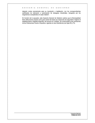 A S E S O R I A

G E N E R A L

D E

G O B I E R N O

deberán contar previamente para su inscripción y habilitación, con los correspondientes
certificados de radicación y autorización de desagües industriales, otorgados por los
Organismos competentes en cada materia".
En función de lo expuesto, esta Asesoría General de Gobierno estima que la Municipalidad
tiene atribuciones propias como para cobrar las tasas por inspección de seguridad e higiene al
establecimiento matadero-frigorífico de bovinos en cuestión, de conformidad a las previsiones
de las Ordenanzas Fiscal e Impositiva, vigentes en esa Intendencia (ver fojas 59 y 73).

Compendio de Dictámenes

PÁGINA 264 DE 670

 