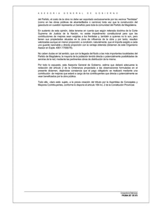 A S E S O R I A

G E N E R A L

D E

G O B I E R N O

del Partido, el costo de la obra no debe ser soportado exclusivamente por los vecinos "frentistas"
(como en las obras públicas de alcantarillados o caminos) toda vez que la construcción del
gasoducto en cuestión representa un beneficio para toda la comunidad del Partido de Magdalena.
En sustento de esta opinión, debe tenerse en cuenta que según reiterada doctrina de la Corte
Suprema de Justicia de la Nación, no existe impedimento constitucional para que las
contribuciones de mejoras sean exigidas a los frentistas y, también a quienes no lo son, pero
tienen sus propiedades situadas en la zona de influencia de la obra y por tanto, resultan
valorizadas aunque en menor proporción; a condición, naturalmente, que el importe exigido a cada
uno guarde razonable y directa proporción con la ventaja obtenida (dictamen de este Organismo
Asesor en Expte. 4061-17056/78).
No caben dudas en tal sentido, que con la llegada del fluido a las más importantes localidades del
Partido de Magdalena, la mayoría de la población tendrá directa o potencialmente posibilidades de
servirse de la red, mediante las pertinentes obras de distribución de la misma.
Por todo lo expuesto, esta Asesoría General de Gobierno, estima que deberá adecuarse la
redacción del artículo 2 de la Ordenanza proyectada a las observaciones formuladas en el
presente dictamen, dejándose constancia que el pago obligatorio se realizará mediante una
contribución de mejoras que estará a cargo de los contribuyentes que directa o potencialmente se
vean beneficiados por la obra pública.
Todo ello, -claro está- sujeto, a la previa creación del tributo por la Asamblea de Concejales y
Mayores Contribuyentes, conforme lo dispone el artículo 184 inc. 2 de la Constitución Provincial.

Compendio de Dictámenes

PÁGINA 267 DE 670

 