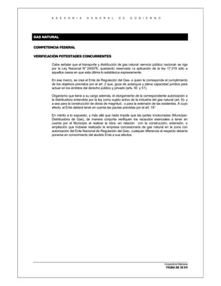 A S E S O R I A

G E N E R A L

D E

G O B I E R N O

GAS NATURAL
COMPETENCIA FEDERAL
VERIFICACIÓN POTESTADES CONCURRENTES
Cabe señalar que el transporte y distribución de gas natural -servicio público nacional- se rige
por la Ley Nacional N° 240076, quedando reservada l a aplicación de la ley 17.319 sólo a
aquellos casos en que esta última lo establezca expresamente.
En ese marco, se crea el Ente de Regulación del Gas- a quien le corresponde el cumplimiento
de los objetivos previstos por el art. 2 que, goza de autarquía y plena capacidad jurídica para
actuar en los ámbitos del derecho público y privado (arts. 50 y 51).
Organismo que tiene a su cargo además, el otorgamiento de la correspondiente autorización a
la distribuidora entendida por la ley como sujeto activo de la industria del gas natural (art. 9)- y
a sea para la construcción de obras de magnitud, o para la extensión de las existentes. A cuyo
efecto, el Ente deberá tener en cuenta las pautas previstas por el art. 18°
En mérito a lo expuesto, y más allá que nada impide que las partes involucradas (MunicipioDistribuidora de Gas), de manera conjunta verifiquen los recaudos esenciales a tener en
cuenta por el Municipio al realizar la obra -en relación con la construcción, extensión, o
ampliación que hubiese realizado la empresa concesionaria de gas natural en la zona con
autorización del Ente Nacional de Regulación del Gas-, cualquier diferencia al respecto debería
ponerse en conocimiento del aludido Ente a sus efectos.

Compendio de Dictámenes

PÁGINA 268 DE 670

 