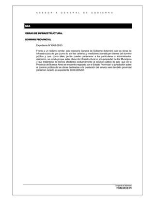 A S E S O R I A

G E N E R A L

D E

G O B I E R N O

GAS
OBRAS DE INFRAESTRUCTURA.
DOMINIO PROVINCIAL
Expediente N°4081-28/93
Frente a un reclamo similar, esta Asesoría General de Gobierno dictaminó que las obras de
infraestructura de gas (como lo son las cañerías y medidores) constituyen bienes del dominio
público y que, como tales, jamás pueden pertenecer a los particulares o administrados.
Asimismo, se concluyó que estas obras de infraestructura no son propiedad de los Municipios
y que tratándose de bienes afectados exclusivamente al servicio público de gas -que en la
Provincia de Buenos Aires se encuentra regulado por el Estado Provincial- la jurisdicción sobre
el dominio público de las obras destinadas a la prestación del servicio será también provincial
(dictamen recaído en expediente 2403-5495/92.

Compendio de Dictámenes

PÁGINA 269 DE 670

 