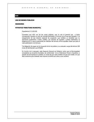 A S E S O R I A

G E N E R A L

D E

G O B I E R N O

GAS
USO DE BIENES PÚBLICOS
MEDIDORES
POTESTAD TRIBUTARIA MUNICIPAL
Expediente 2113-281/95
Considera que todo uso de las cosas públicas, que no sea el general que a todos
corresponde, requiere un acto de voluntad del Estado o Comuna, por el cual sea otorgado. Y el
otorgamiento de ese derecho especial de ocupación, que confiere un beneficio que no
aprovecha igualmente a todos, justifica, por razones de equidad y justicia distributiva, la
exigencia de un canon justamente por disfrutar del dominio útil de aquellas cosas que para el
caso pertenecen a la Comuna.
Tal obligación de pagar por la ocupación de la vía pública y su subsuelo, surge del artículo 226
inciso 20 del Decreto Ley 6769/58.
En función de lo expuesto, esta Asesoría General de Gobierno opina que la Municipalidad
consultante se encuentra facultada, de conformidad de su Ordenanza Fiscal e Impositiva, a
percibir de la Empresa en cuestión un monto fijo por cada medidor de gas que instale, sin que
ello la autorice para trasladar ese importe a la tarifa que cobra a sus usuarios.

Compendio de Dictámenes

PÁGINA 270 DE 670

 