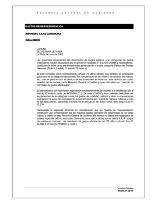 A S E S O R I A

G E N E R A L

D E

G O B I E R N O

GASTOS DE REPRESENTACIÓN
IMPUESTO A LAS GANANCIAS
GRAVAMEN

Consulta
SECRETARÍA LETRADA
La Plata, de Junio de 2002
Las ganancias provenientes del desempeño de cargos públicos y la percepción de gastos
protocolares resultan alcanzados por el gravamen regulado en la Ley N° 20.068 y modificatorias,
constituyendo entre otras, las denominadas ganancias de la cuarta categoría -Rentas del Trabajo
Personal- (Título II, Capítulo IV, artículo 79 inciso a).
El texto normativo prevé expresamente (artículo 79 último párrafo) que también se considerará
ganancias de la categoría mencionada "las compensaciones en dinero y en especie los viáticos,
etc., que se perciban por el ejercicio de las actividades incluidas en este artículo, en cuanto
excedan de las sumas que la Dirección General: impositiva juzgue razonables en concepto de
reembolso de gastos efectuados".
En concordancia con la previsión legal citada precedentemente, de acuerdo a lo establecido por el
artículo 82 inciso e) de la Ley N° 20.068 (T. 0. De creto N° 649/97y mod., resultan deducibles de
las ganancias de la categoría cuarta, los gastos de movilidad, viáticos y otras compensaciones
análogas en la suma reconocida por la actual Administración Federal de Ingresos Públicos, a más
de las deducciones genéricas previstas en el artículo 23 de dicha norma, texto según Ley N°
25.239 .
Ponderando lo expuesto, teniendo en consideración que los "gastos de "representación"
constituyen una compensación por los mayores gastos derivados del desempeño de un cargo
público, a criterio de esta Asesoría General de Gobierno, los mismos no deben ser marginados de
la base imponible del impuesto a las Ganancias, a excepción de las sumas que la A.F.I.P. juzgue
razonables en concepto de reembolso de gastos efectuados (art. 79, último párrafo, Ley N°
20.068, T.O. Decreto N°649/97 y modif.).

Compendio de Dictámenes

PÁGINA 271 DE 670

 