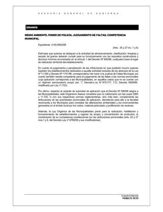 A S E S O R I A

G E N E R A L

D E

G O B I E R N O

GRANOS
MEDIO AMBIENTE. PODER DE POLICÍA. JUZGAMIENTO DE FALTAS. COMPETENCIA
MUNICIPAL
Expediente 2145-9903/98
(Arts. 25 y 27 inc. 1 y 6)
Estímase que quienes se dediquen a la actividad de almacenamiento, clasificación, limpieza y
secado de granos deberán cumplir para su funcionamiento con los requisitos constructivos y
técnicos mínimos enumerados en el artículo 1 del Decreto Nº 890/98, cualquiera fuere el lugar
de radicación territorial del establecimiento.
En cuanto al juzgamiento y penalización de las infracciones en que pudieren incurrir quienes
exploten los establecimientos dedicados a aquella actividad excluida de los alcances de la Ley
N°11.459 y Decreto Nº 1741/96, correspondería inte rvenir a la Justicia de Faltas Municipal, por
cuanto también resulta competente para el juzgamiento de las faltas a las normas provinciales
cuya aplicación corresponda a las Municipalidades, en aquéllos casos que no se cuente con
un régimen sancionatorio propio (art. 1° Decreto-L ey N° 8751/77, T.O. Decreto 8526/86,
,
modificado por Ley 11.723).
Por último, respecto al carácter de autoridad de aplicación que el Decreto Nº 890/98 asigna a
las Municipalidades, este Organismo Asesor considera que no colisionaría con las Leyes 5965
y 11.720, ni con sus respectivas normas reglamentarias, sino más bien, complementa las
atribuciones de las autoridades provinciales de aplicación, atendiendo para ello a la facultad
reconocida a los Municipios para constatar las alteraciones ambientales y los inconvenientes
generados en el ámbito local por los ruidos, material particulado y proliferación de vectores.
Además, la Ley Orgánica de las Municipalidades prevé para la radicación, habilitación y
funcionamiento de establecimientos y lugares de acopio y concentración de productos, la
coordinación de su competencia constitucional con las atribuciones provinciales (arts. 25 y 27
incs.1 y 6, del Decreto Ley nº 6769/58 y sus modificatorias).

Compendio de Dictámenes

PÁGINA 272 DE 670

 