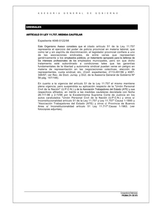 A S E S O R I A

G E N E R A L

D E

G O B I E R N O

GREMIALES
ARTÍCULO 51 LEY 11.757. MEDIDA CAUTELAR
Expediente 4046-0122/98
Este Organismo Asesor considera que el citado artículo 51 de la Ley 11.757
representa el ejercicio del poder de policía provincial en materia laboral, que
como tal y sin espíritu de discriminación, el legislador provincial confiere a uno
de las asociaciones sindicales, de entre varias que representan
genéricamente a los empleados públicos, un tratamiento apropiado para la defensa de
los intereses profesionales de los empleados municipales, pero sin que dicho
tratamiento esté subordinado a condiciones tales que las garantías
fundamentales de la libertad y autonomía sindical puedan verse en peligro en
materia de representación en las negociaciones colectivas, elección de
representantes, cuota sindical, etc. (Conf. expedientes: 2113-491/96 y 4087346/97; ver Rev. de Doct. Jurisp. y Dict. de la Asesoría General de Gobierno Nº
56 pág. 147/148).
En cuanto a la vigencia del artículo 51 de la Ley 11.757 el mismo mantiene
plena vigencia, pero suspendida su aplicación respecto de la "Unión Personal
Civil de la Nación" (U.P.C.N.) y de la Asociación Trabajadores del Estado (ATE) y sus
respectivos afiliados, en mérito a las medidas cautelares decretada con fecha
26-111-96 y 2-1V96 por la Excelentísima Suprema Corte de Justicia en los
autos caratulados "Unión Personal Civil de la Nación (U.P.C.N.) y otros s/
Inconstitucionalidad artículo 51 de la Ley 11.757 y Ley 11.757" Causa 1-1895 y
"Asociación Trabajadores del Estado (ATE) y otros c/ Provincia de Buenos
Aires s/ Inconstitucionalidad artículo 51 Ley 11.717".Causa 1-1963. (ver
fotocopias adjuntas).

Compendio de Dictámenes

PÁGINA 274 DE 670

 