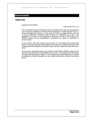 A S E S O R I A

G E N E R A L

D E

G O B I E R N O

GUÍAS DE GANADO
TASAS AL DÍA

Expediente N°4072-46/02
(Artículos 26 y 27 inc. 13).
Para la expedición de guías el Municipio carece de facultades para exigir otra documentación
que no sea la que establece la normativa provincial vigente en la materia (artículos 168, ss. y
conos. del Código Rural y artículo 1 y concs. de la Ley 10.891 y su reglamentación), razón por
la cuál las potestades municipales quedan limitadas a lo establecido en su caso -y por
delegación- en la misma y en las disposiciones del artículo 27 inciso 13 del Decreto Ley N°
6769/58 -Orgánica de las Municipalidades- (constitución del registro de expedición de
documentación).
En este sentido, cabe tener presente que el artículo 171 del Código Rural expresamente
dispone: "Las guías de tránsito serán expedidas por el organismo competente del lugar, contra
la presentación del certificado de adquisición, archivo de guía o registro del boleto de marca o
señal."
Por otra parte, corresponde advertir que el artículo 26 del Decreto 6769/58, párrafo tercero,
delimita la competencia del Concejo Deliberante en cuanto a las medidas que pueden prever
las ordenanzas municipales en relación a los contribuyentes y responsables que no cumplan
las obligaciones fiscales municipales, que las cumplan parcialmente, o fuera de los términos
fijados.

Compendio de Dictámenes

PÁGINA 276 DE 670

 