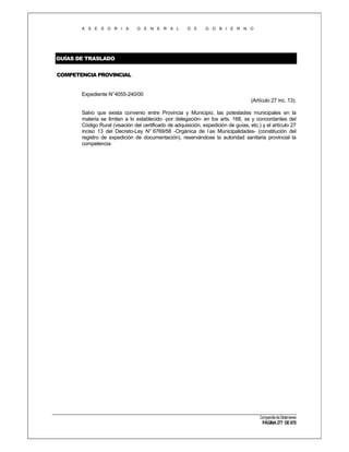 A S E S O R I A

G E N E R A L

D E

G O B I E R N O

GUÍAS DE TRASLADO
COMPETENCIA PROVINCIAL

Expediente N°4055-240/00
(Artículo 27 inc. 13).
Salvo que exista convenio entre Provincia y Municipio, las potestades municipales en la
materia se limitan a lo establecido -por delegación- en los arts. 168, ss y concordantes del
Código Rural (visación del certificado de adquisición, expedición de guías, etc.) y el artículo 27
inciso 13 del Decreto-Ley N° 6769/58 -Orgánica de l as Municipalidades- (constitución del
registro de expedición de documentación), reservándose la autoridad sanitaria provincial la
competencia

Compendio de Dictámenes

PÁGINA 277 DE 670

 