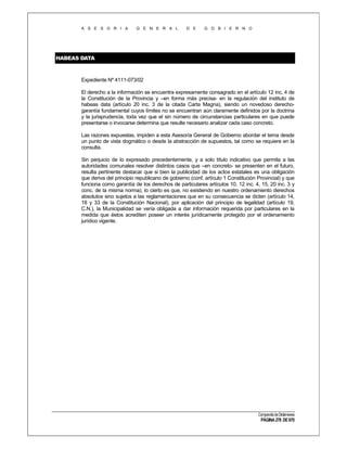 A S E S O R I A

G E N E R A L

D E

G O B I E R N O

HABEAS DATA

Expediente Nº 4111-073/02
El derecho a la información se encuentra expresamente consagrado en el artículo 12 inc. 4 de
la Constitución de la Provincia y –en forma más precisa- en la regulación del instituto de
habeas data (artículo 20 inc. 3 de la citada Carta Magna), siendo un novedoso derechogarantía fundamental cuyos límites no se encuentran aún claramente definidos por la doctrina
y la jurisprudencia, toda vez que el sin número de circunstancias particulares en que puede
presentarse o invocarse determina que resulte necesario analizar cada caso concreto.
Las razones expuestas, impiden a esta Asesoría General de Gobierno abordar el tema desde
un punto de vista dogmático o desde la abstracción de supuestos, tal como se requiere en la
consulta.
Sin perjuicio de lo expresado precedentemente, y a solo título indicativo que permita a las
autoridades comunales resolver distintos casos que –en concreto- se presenten en el futuro,
resulta pertinente destacar que si bien la publicidad de los actos estatales es una obligación
que deriva del principio republicano de gobierno (conf. artículo 1 Constitución Provincial) y que
funciona como garantía de los derechos de particulares artículos 10, 12 inc. 4, 15, 20 inc. 3 y
conc. de la misma norma), lo cierto es que, no existiendo en nuestro ordenamiento derechos
absolutos sino sujetos a las reglamentaciones que en su consecuencia se dicten (artículo 14,
18 y 33 de la Constitución Nacional), por aplicación del principio de legalidad (artículo 19,
C.N.), la Municipalidad se vería obligada a dar información requerida por particulares en la
medida que éstos acrediten poseer un interés jurídicamente protegido por el ordenamiento
jurídico vigente.

Compendio de Dictámenes

PÁGINA 278 DE 670

 