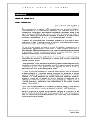 A S E S O R I A

G E N E R A L

D E

G O B I E R N O

HABILITACIÓN
CAMBIO DE ZONIFICACIÓN
CONFITERÍA BAILABLE
(Artículos 27 inc. 1, 8, 16, 17 y 28 inc. 1)
Como principio general, corresponde a la Municipalidad reglamentar la radicación, habilitación
y funcionamiento de los establecimientos comerciales y su zonificación, siendo de su
competencia lo concerniente a las condiciones de seguridad, salubridad e higiene de los
lugares de acceso al público y la prevención y eliminación de molestias que afecten la
tranquilidad, el reposo y la comodidad de la población, en especial las de origen sonoro y
lumínico (conf. artículos 27 inc. 1, 8, 16, 17 y 28 inc. 7 del Decreto-Ley Nº 6769/58).
En mérito a ello, nada obsta a que la Municipalidad, en ejercicio de aquel poder de policía,
reglamente y zonifique el funcionamiento de los comercios cuyas características pudieran
encontrarse reñidas con la tranquilidad y moral públicas.
Por otra parte cabe destacar en cuanto a permisos de habilitación otorgados durante la
vigencia de otras reglamentaciones, que los mismos no pueden traer como consecuencia la
petrificación de la actividad reglamentaria municipal, si las circunstancias de hecho e intereses
de la comunidad imponen la necesidad de introducir, en la medida y ámbito de la respectiva
competencia, modificaciones al funcionamiento de dichos locales.
Ello así por cuanto los permisos de habilitación de comercios, por su propia naturaleza y
características, son revocables en la medida que así lo exija el orden público y la necesidad de
asegurar el bienestar general.
Consecuentemente, aunque al momento de otorgar una habilitación se hubieren encontrado
reunidas las condiciones reglamentarias exigidas, ello no limita el poder apreciar la oportunidad
y conveniencia y, en su caso, generar una nueva legalidad, con miras a la densa y
afianzamiento de la moral, la salud y la tranquilidad pública.
En función de lo expuesto, encontrándose emplazado el local comercial motivo de consulta en
un área prohibida por la Ordenanza a tenor de lo informado por la Dirección de Asuntos
Legales y sin perjuicio que la misma no contempla específicamente la situación de comercios
instalados en la nueva delimitación que cuenten habilitaciones previamente acordadas,
corresponde concluir que no resultaría en principio procedente el otorgamiento de la
habilitación comercial definitiva, habida cuenta la expresa prohibición que establece el artículo
1 del texto legal citado y el tratamiento que la norma establece en relación a las confiterías
bailables y afines (artículo 4).
Ello por cuanto una interpretación en contrario llevaría a consolidar una situación que el nuevo
ordenamiento está orientado a aventar en procura de la tranquilidad y salubridad públicas.
Asimismo correspondería ponderar las circunstancias referentes al cumplimiento de los
recaudos establecidos en la Ordenanza General regulatoria de la materia en cuestión, en
orden a la configuración de eventuales caducidades que puedan pesar sobre la habilitación
provisoria oportunamente otorgada.

Compendio de Dictámenes

PÁGINA 279 DE 670

 