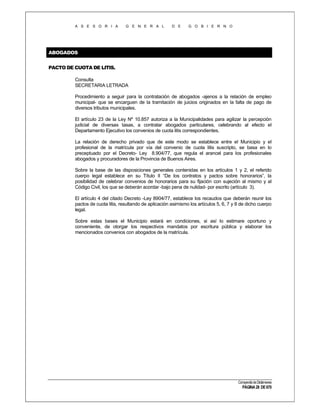 A S E S O R I A

G E N E R A L

D E

G O B I E R N O

ABOGADOS
PACTO DE CUOTA DE LITIS.
Consulta
SECRETARIA LETRADA
Procedimiento a seguir para la contratación de abogados -ajenos a la relación de empleo
municipal- que se encarguen de la tramitación de juicios originados en la falta de pago de
diversos tributos municipales.
El artículo 23 de la Ley Nº 10.857 autoriza a la Municipalidades para agilizar la percepción
judicial de diversas tasas, a contratar abogados particulares, celebrando al efecto el
Departamento Ejecutivo los convenios de cuota litis correspondientes.
La relación de derecho privado que de este modo se establece entre el Municipio y el
profesional de la matrícula por vía del convenio de cuota litis suscripto, se basa en lo
preceptuado por el Decreto- Ley 8.904/77, que regula el arancel para los profesionales
abogados y procuradores de la Provincia de Buenos Aires.
Sobre la base de las disposiciones generales contenidas en los artículos 1 y 2, el referido
cuerpo legal establece en su Título II “De los contratos y pactos sobre honorarios”, la
posibilidad de celebrar convenios de honorarios para su fijación con sujeción al mismo y al
Código Civil, los que se deberán acordar -bajo pena de nulidad- por escrito (artículo 3).
El artículo 4 del citado Decreto -Ley 8904/77, establece los recaudos que deberán reunir los
pactos de cuota litis, resultando de aplicación asimismo los artículos 5, 6, 7 y 8 de dicho cuerpo
legal.
Sobre estas bases el Municipio estará en condiciones, si así lo estimare oportuno y
conveniente, de otorgar los respectivos mandatos por escritura pública y elaborar los
mencionados convenios con abogados de la matrícula.

Compendio de Dictámenes

PÁGINA 28 DE 670

 