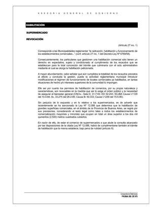 A S E S O R I A

G E N E R A L

D E

G O B I E R N O

HABILITACIÓN
SUPERMERCADO
REVOCACIÓN
(Artículo 27 inc. 1)
Corresponde a las Municipalidades reglamentar “la radicación, habilitación y funcionamiento de
los establecimientos comerciales...” (conf. artículo 27 inc. 1 del Decreto-Ley Nº 6769/58).
Consecuentemente, los particulares que gestionen una habilitación comercial sólo tienen un
derecho en expectativa, sujeto y condicionado al cumplimiento de los recaudos que se
establezcan para la total concreción del trámite que culminaría con el acto administrativo
mediante el cual se otorga la habilitación peticionada.
A mayor abundamiento, cabe señalar que aún cumplidos la totalidad de los recaudos previstos
al efecto y concluida la gestión, puede la actividad reglamentaria municipal introducir
modificaciones al régimen de funcionamiento de locales comerciales ya habilitados, en tantas
situaciones de hecho y/o intereses superiores de la comunidad lo impongan.
Ello así por cuanto los permisos de habilitación de comercios, por su propia naturaleza y
características, son revocables en la medida que así lo exige el orden público y la necesidad
de asegurar el bienestar general (CNCiv., Sala D, 31-7-93; ED 52-243; SCJBA Causa I-1129
del 10-4-84; Ac. 33.275 del 26-2-85; Causa B- 50.333, Causa I-1248 del 15-5-90).
Sin perjuicio de lo expuesto y en lo relativo a los supermercados, es de advertir que
recientemente se ha sancionado la Ley Nº 12.088 que determina que la habilitación de
grandes superficies comerciales, en el ámbito de la Provincia de Buenos Aires, se regirá por
sus previsiones, considerando el texto legal como tales a todos los establecimientos de
comercialización mayorista y minorista que ocupen en total un área superior a los dos mil
quinientos (2.500) metros cuadrados cubiertos.
En razón de ello, de estar el comercio de supermercados a que alude la consulta alcanzado
por las disposiciones de la citada Ley Nº 12.088, habrá de cumplimentarse también el trámite
de habilitación que la misma establece, bajo pena de nulidad (artículo 8).

Compendio de Dictámenes

PÁGINA 280 DE 670

 