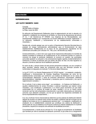 A S E S O R I A

G E N E R A L

D E

G O B I E R N O

HABILITACIÓN
SUPERMERCADOS
LEY 12.575 Y DECRETO 124/03
Consulta
SECRETARÍA LETRADA
La Plata, marzo de 2003
Es atribución del Departamento Deliberativo dictar la reglamentación de todo lo atinente a la
instalación y habilitación de comercios en el Distrito, en virtud de las disposiciones del artículo
27 inc. 1 del Decreto-Ley Nº 6769/58 –Ley Orgánica de las Municipalidades- que
expresamente establece que “corresponde a la función deliberativa municipal, reglamentar: 1.
La radicación, habilitación y funcionamiento de los establecimientos comerciales e
industriales...”.
Sentado ello, procede agregar que, por su parte, el Departamento Ejecutivo Municipal tiene la
potestad de otorgar autorizaciones administrativas para el funcionamiento de tales
establecimientos (habilitaciones) en el marco de las prescripciones regulatorias de las
ordenanzas comunales (conf. artículos 107, 108 y conc. del Decreto-Ley citado).
Consecuentemente, y a tenor de lo que surge de las inspecciones efectuadas en el sentido de
haberse acreditado la existencia de modificaciones en las condiciones tenidas en cuenta al
momento de otorgar la pertinente habilitación al comercio en cuestión, las autoridades
comunales ajustaron su actuación a las prescripciones legales vigentes, fundamentalmente la
Ordenanza, al intimar al particular para que dentro del plazo de diez (10) días regularice su
situación y tramite la obtención de la habilitación pertinente.
En razón de ello, y siempre dentro de esta primera perspectiva analizada, una vez cumplido el
plazo acordado, estarían dadas las condiciones para que ese Municipio proceda de
conformidad a lo dispuesto en el artículo 7 in fine de la citada Ordenanza.
La Ley Nº 12.573 y su Decreto Reglamentario Nº 2372/01 regulan “...la instalación, ampliación,
modificación y funcionamiento de Grandes Superficies Comerciales así como de los
establecimientos comerciales que conformen una Cadena de Distribución en los rubros de
comercialización elaboración y venta de productos alimenticios; indumentaria; artefactos
electrodomésticos; materiales, herramientas y accesorios para la construcción y los que la
reglamentación considere...”.
Por el artículo 2 de la citada norma legal “...se consideran:... b) Cadenas de Distribución: a
aquellos establecimientos de ventas minoristas o cadenas mayoristas que realicen ventas
minoristas y que constituyan o pertenezcan a un mismo grupo económico y/o que estén
conformadas por un conjunto de locales de venta, situadas o no en un mismo recinto
comercial, que han sido proyectados conjuntamente o que estén relacionados por elementos
comunes cuya utilización comparte y en los que se ejercen las respectivas actividades de
forma empresarialmente independiente...”.
A su vez, el artículo 4 de la mencionada ley determina que las cadenas de distribución deberán
dirigirse de acuerdo a la relación entre número de locales y población total del municipio que se
detalla en los incisos a), b) y c); estableciendo asimismo que “...La instalación, modificación y/o
ampliación de un establecimiento comercial que constituya una cadena de distribución o
siendo parte de una ya instalada en la Provincia conforme la relación establecida en el párrafo
precedente, requerirá sin excepción del certificado de factibilidad provincial...”.
Concordantemente, a través de los artículos 9 a 12 se regula el procedimiento de factibilidad
que tramitará por ante la autoridad de aplicación provincial, la que antes de su otorgamiento
Compendio de Dictámenes

PÁGINA 281 DE 670

 
