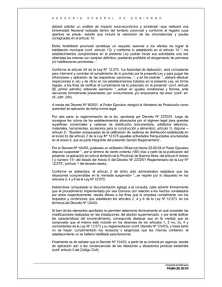 A S E S O R I A

G E N E R A L

D E

G O B I E R N O

deberá solicitar un análisis de impacto socio-económico y ambiental –que realizará una
Universidad Nacional radicada dentro del territorio provincial y conforme al registro cuya
apertura se prevé-; estudio que incluirá la valoración de las circunstancias y pautas
consignadas en el artículo 10.
Dicha factibilidad provincial constituye un requisito esencial a los efectos de lograr la
habilitación municipal (conf. artículo 13); y conforme lo establecido en el artículo 15 “...los
establecimientos comprendidos en la presente Ley podrán iniciar sus actividades una vez
obtenidas las mismas con carácter definitivo, quedando prohibido el otorgamiento de permisos
y/o habilitaciones provisorias...”.
Conforme el artículo 24 de la Ley Nº 12.573: “La Autoridad de Aplicación, será competente
para intervenir y controlar el cumplimiento de lo previsto por la presente Ley y para juzgar las
infracciones y aplicación de las respectivas sanciones...”, y en tal carácter “...deberá efectuar
inspecciones in situ y de oficio en los establecimientos tratados en la presente Ley, en forma
regular, a los fines de verificar el cumplimiento de lo prescripto en la presente” (conf. artículo
26, primer párrafo); debiendo asimismo “...actuar en iguales condiciones y formas, ante
denuncias formalmente presentadas por consumidores y/o empresarios del área” (conf. art.
cit., párr. 2do).
A través del Decreto Nº 902/01, el Poder Ejecutivo designó al Ministerio de Producción como
autoridad de aplicación de dicha norma legal.
Por otra parte, la reglamentación de la ley, aprobada por Decreto Nº 2372/01, luego de
consignar los rubros de los establecimientos alcanzados por el régimen legal para grandes
superficies comerciales y cadenas de distribución (indumentaria, artefactos eléctricos,
materiales, herramientas, accesorios para la construcción y alimenticio; artículo 1), dispone –
artículo 2-: “Quedan exceptuadas de la calificación de cadenas de distribución establecida en
el inciso b) del artículo 2 de la Ley Nº 12.573 aquellas actividades franquiciadas enumeradas
en el anexo II, que es parte integrante del presente Decreto Reglamentario”.
Por el Decreto Nº 124/03, publicado en el Boletín Oficial con fecha 22-02-03 el Poder Ejecutivo
dispuso suspender “...por el término de ciento ochenta (180) días a partir de la publicación del
presente, la aplicación en todo el territorio de la Provincia de Buenos Aires, del artículo 6 Anexo
I y número 111 del listado del Anexo II del Decreto Nº 2372/01 Reglamentario de la Ley Nº
12.573”, (artículo 1 del decreto citado).
Conforme se adelantara, el artículo 2 de dicho acto administrativo establece que las
situaciones comprendidas en la mentada suspensión “...se regirán por lo dispuesto en los
artículos 2, 4 y 6 de la Ley Nº 12.573.
Habiéndose compulsado la documentación agrega a la consulta, cabe advertir liminarmente
que el procedimiento implementado por esa Comuna con relación a los hechos constatados
por actos respectivamente, resulta idóneo a los fines que la empresa cumplimente con los
requisitos y condiciones que establecen los artículos 2, 4 y 6 de la Ley Nº 12.573, en los
términos del Decreto Nº 124/03.
Si bien de los elementos aportados no permiten determinar técnicamente en qué consisten las
modificaciones realizadas en las instalaciones del aludido supermercado, y por ende tipificar
las características del emprendimiento, corresponde destacar que en la medida que se
compruebe que el mismo está incluido en los alcances de los artículos 1, 2 inc. b), 4 y
concordantes de la Ley Nº 12.573 y su reglamentación (conf. Decreto Nº 124/03), y hasta tanto
no se hayan cumplimentado los recaudos y exigencias que las mismas contienen, el
establecimiento no se hallaría habilitado para funcionar.
Finalmente es de señalar que el Decreto Nº 124/03, a partir de su entrada en vigencia, resulta
de aplicación aún a las consecuencias de las relaciones y situaciones jurídicas existentes
(conf. artículo 3 del Código Civil).

Compendio de Dictámenes

PÁGINA 282 DE 670

 