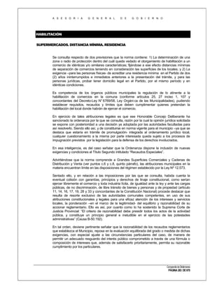 A S E S O R I A

G E N E R A L

D E

G O B I E R N O

HABILITACIÓN
SUPERMERCADOS. DISTANCIA MÍNIMA. RESIDENCIA

Se consulta respecto de dos previsiones que la norma contiene: 1) La determinación de una
zona o radio de protección dentro del cuál queda vedado el otorgamiento de habilitación a un
comercio de idénticas y/o similares características; fijándose a ese efecto distancias mínimas
de separación de comercios teniendo en consideración las superficies de los locales; y 2) La
exigencia –para las personas físicas- de acreditar una residencia mínima en el Partido de dos
(2) años ininterrumpidos e inmediatos anteriores a la presentación del trámite, y para las
personas jurídicas, probar tener domicilio legal en el Partido, por el mismo período y en
idénticas condiciones.
Es competencia de los órganos públicos municipales la regulación de lo atinente a la
habilitación de comercios en la comuna (conforme artículos 25, 27 inciso 1, 107 y
concordantes del Decreto-Ley N° 6769/58, Ley Orgáni ca de las Municipalidades), pudiendo
establecer requisitos, recaudos y límites que deben cumplimentar quienes pretendan la
habilitación del local donde habrán de ejercer el comercio.
En ejercicio de tales atribuciones legales es que ese Honorable Concejo Deliberante ha
sancionado la ordenanza por la que se consulta, razón por la cual la opinión jurídica solicitada
se expone con posterioridad a una decisión ya adoptada por las autoridades facultadas para
así resolverlo. Siendo ello así, y de constituirse en norma vigente para el municipio –ya que se
destaca que estaría en trámite de promulgación- integrada al ordenamiento jurídico local,
cualquier cuestionamiento a la misma por parte interesada queda sujeto a los procesos de
impugnación previstos por la legislación para la defensa de los derechos involucrados.
En esa inteligencia, es del caso señalar que la Ordenanza dispone la inclusión de nuevas
exigencias y condiciones al Título Segundo intitulado “Recaudos Especiales”.
Advirtiéndose que la norma comprende a Grandes Superficies Comerciales y Cadenas de
Distribución y Venta (ver puntos c.6 y c.8, quinto párrafo), las atribuciones municipales en la
materia encuentran límite en las disposiciones del régimen establecido por la Ley Nº 12.573.
Sentado ello, y en relación a las imposiciones por las que se consulta, habida cuenta la
eventual colisión con garantías, principios y derechos de linaje constitucional, como serían
ejercer libremente el comercio y toda industria lícita, de igualdad ante la ley y ante las cargas
públicas, de no discriminación, de libre tránsito de bienes y personas y de propiedad (artículo
11, 14, 16, 17, 19, 28 y 33 y concordantes de la Constitución Nacional) procede destacar que
resulta de resorte exclusivo de las autoridades comunales competentes, en uso de sus
atribuciones constitucionales y legales para una eficaz atención de los intereses y servicios
locales, la ponderación –en el marco de la legitimidad- del equilibrio y razonabilidad de su
accionar reglamentario. Ello es así, por cuanto como lo ha sostenido la Suprema Corte de
Justicia Provincial: “El criterio de razonabilidad debe presidir todos los actos de la actividad
pública, y constituye un principio general e ineludible en el ejercicio de las potestades
administrativas” (Causa B-50.192).
En tal orden, deviene pertinente señalar que la razonabilidad de los recaudos reglamentarios
que establezca el Municipio, reposa en la evaluación equilibrada del grado o medida de dichas
exigencias, con especial ajuste a las circunstancias particulares del caso, de manera de
permitir un adecuado resguardo del interés público comprometido a través de una fórmula o
composición de intereses que, además de satisfacerlo prioritariamente, permita su razonable
cumplimiento por los particulares.

Compendio de Dictámenes

PÁGINA 283 DE 670

 