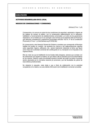 A S E S O R I A

G E N E R A L

D E

G O B I E R N O

HABILITACIÓN
ACTIVIDAD DESARROLLADA EN EL LOCAL
NEGOCIO DE CONSIGNACIONES Y COMISIONES
(Artículo 27 inc. 1 y 8)

Corresponde a la comuna el control de las condiciones de seguridad, salubridad e higiene de
los lugares de acceso al público, con la consecuente reglamentación de la radicación,
habilitación y funcionamiento de establecimientos comerciales, y el cobro de los gravámenes
respectivos, en la medida que no se opongan a las normas que al respecto dicte la Provincia y
que atribuyan competencia a organismos provinciales (artículos 192 inc. 4º de la Constitución
Provincial y 27 incs. 1 y 8 del Decreto-Ley N°6769 /58).
En consecuencia, esta Asesoría General de Gobierno considera que corresponde al Municipio
habilitar los locales en cuestión –de ajustarse los mismos a las reglamentaciones vigentes
sobre seguridad, higiene, edificación, etc.- siendo totalmente irrelevante la fecha que figure
como inicio de la actividad comercial del contribuyente en su inscripción en el impuesto a los
Ingresos Brutos.
Ello así, toda vez que la habilitación de los locales debe otorgarse, siempre que cumplan con
las ordenanzas que regulen la materia, sin que obste a ello la actividad que ha de desarrollarse
en los mismos, máxime cuanto tal actividad exceda el ámbito del poder de policía municipal,
siendo alcanzada por la normativa nacional y/o provincial y por las facultades de policía de
esas esferas jurisdiccionales.
No obstante lo expuesto, nada obsta a que a título de colaboración con la autoridad
competente en la materia, se curse debida información de la habilitación comercial concedida.

Compendio de Dictámenes

PÁGINA 284 DE 670

 