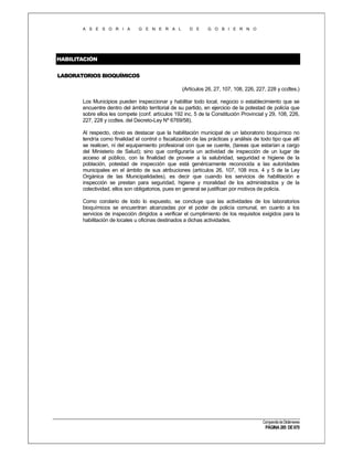 A S E S O R I A

G E N E R A L

D E

G O B I E R N O

HABILITACIÓN
LABORATORIOS BIOQUÍMICOS
(Artículos 26, 27, 107, 108, 226, 227, 228 y ccdtes.)
Los Municipios pueden inspeccionar y habilitar todo local, negocio o establecimiento que se
encuentre dentro del ámbito territorial de su partido, en ejercicio de la potestad de policía que
sobre ellos les compete (conf. artículos 192 inc. 5 de la Constitución Provincial y 29, 108, 226,
227, 228 y ccdtes. del Decreto-Ley Nº 6769/58).
Al respecto, obvio es destacar que la habilitación municipal de un laboratorio bioquímico no
tendría como finalidad el control o fiscalización de las prácticas y análisis de todo tipo que allí
se realicen, ni del equipamiento profesional con que se cuente, (tareas que estarían a cargo
del Ministerio de Salud); sino que configuraría un actividad de inspección de un lugar de
acceso al público, con la finalidad de proveer a la salubridad, seguridad e higiene de la
población, potestad de inspección que está genéricamente reconocida a las autoridades
municipales en el ámbito de sus atribuciones (artículos 26, 107, 108 incs. 4 y 5 de la Ley
Orgánica de las Municipalidades), es decir que cuando los servicios de habilitación e
inspección se prestan para seguridad, higiene y moralidad de los administrados y de la
colectividad, ellos son obligatorios, pues en general se justifican por motivos de policía.
Como corolario de todo lo expuesto, se concluye que las actividades de los laboratorios
bioquímicos se encuentran alcanzadas por el poder de policía comunal, en cuanto a los
servicios de inspección dirigidos a verificar el cumplimiento de los requisitos exigidos para la
habilitación de locales u oficinas destinados a dichas actividades.

Compendio de Dictámenes

PÁGINA 285 DE 670

 