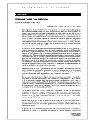 A S E S O R I A

G E N E R A L

D E

G O B I E R N O

HABILITACIÓN
EXIGIBILIDAD PAGO DE TASAS DE EMPRESAS
PRESTATARIAS SERVICIO POSTAL
(Artículos 27 inc. i), 29, 40, 106, 226, 227, 228 y conc.)
Este Organismo Asesor invariablemente viene opinando a favor de la exigibilidad del pago de
los tributos municipales por tales conceptos, sin que resultara óbice para ello la naturaleza del
servicio que prestan las empresas concesionarias, haciendo mérito del artículo 192 de la
Constitución Provincial que determina que son atribuciones inherentes al régimen municipal las
de votar los recursos para costear los gastos de su presupuesto (inc. 5) importando ello una
norma en blanco que reenvía al legislador la facultad de establecer cuáles son las materias
susceptibles de ser gravadas en el orden provincial y comunal, y es así como la Ley Orgánica
de las Municipalidades reglamenta las escuetas normas constitucionales en vigor y especifica
qué tributos, licencias, derechos, retribuciones de servicios, rentas y cánones constituyen
recursos municipales (artículo 226 L.O.M.).
En el mismo sentido la ley citada ha establecido los alcances con que se podrá establecer el
régimen de exenciones cuando se tratare de tributos municipales (artículo 40 del Decreto-Ley
N° 6769/58) regla omnicomprensiva de otros recursos de naturaleza comunal. Tanto el
régimen de exenciones como el de recursos municipales recaen en la órbita de competencia
de los Concejos Deliberantes. Estas naturales facultades de las comunas se verían afectadas
de aceptarse que por ley nacional pudieran disponerse exenciones de recursos municipales
toda vez que estaríamos aceptando la posibilidad de relativizar las atribuciones de los
Municipios a través de la sanción de normas, que excediendo su ámbito de aplicación,
incursionarán en campos en principio vedados. El Estado Nacional carece de atribuciones para
disponer de tales recursos municipales creados por los respectivos Concejos Deliberantes en
uso de las facultades inherentes al régimen comunal.
La legitimidad de las tasas o gravámenes municipales radica en lo expresado por el artículo
228 de la Ley Orgánica de las Municipalidades, es decir “en la satisfacción de las necesidades
colectivas que con ella se procura”, o sea que tal prestación debe ser directa y personal al
obligado, pero también indirecta y general con relación a toda la comunidad.
De tal manera, cuando la Nación dispone exenciones impositivas provinciales o municipales,
en principio se atribuye poderes que por la Constitución Nacional pertenecen a las provincias,
y, en su caso, a los municipios, por lo que la misma deviene inconstitucional y su no aplicación
no constituye violación al artículo 31 de la Constitución Nacional, desde que este precepto no
puede ser invocado para anteponer al orden provincial o municipal una norma que no ha sido
dictada conforme a las facultades inherentes a la Nación, si posteriormente la Provincia o sus
municipios no han formulado su adhesión a ella.
Va de suyo entonces que los municipios podrían inspeccionar, habilitar y cobrar las tasas
respectivas a todo local, negocio o establecimiento que se encuentre dentro del ámbito
territorial de su partido, en ejercicio de la potestad impositiva que sobre ellos les compete (conf.
artículos 192 inc. 5to. de la Constitución Provincial, 27 inc. i), 29, 106, 226, 227, 228 y cctes.
del Decreto-Ley N° 6769/58).
Es decir que se debería reconocer la facultad de los municipios de imponer tributos sobre la
base de que la Constitución Provincial se la concede. Dicha facultad implica necesariamente la
de arbitrar los medios para recaudarlos oportunamente, pues de lo contrario dicha atribución
carecería de sentido.
El gobierno de las municipalidades se encuentra ante la necesidad imperiosa de intensificar la
realización de obras y la prestación de servicios de distinta naturaleza (artículo 190
Compendio de Dictámenes

PÁGINA 286 DE 670

 