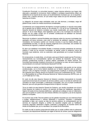 A S E S O R I A

G E N E R A L

D E

G O B I E R N O

Constitución Provincial). La comunidad requiere y exige mayores esfuerzos que hagan más
adecuada y saludable la convivencia. Estos múltiples y complejos requerimientos deben ser
satisfechos en la mayoría de los casos, por la administración municipal, que se ve requerida a
prestar más y mejores servicios, sin que exista ningún atisbo de que las demandas puedan
reducirse en el futuro.
La obligación de encarar estas actividades cada vez más técnicas y complejas, exige del
gobierno local, contar con medios económicos considerables.
Considerando que el aseguramiento del régimen municipal constituye un recaudo inexcusable
de la garantía que la Nación asume en los artículos 5 y 123 de la Ley Fundamental, esta
Asesoría General de Gobierno considera que resulta cuestionable, por propio imperio del
artículo 31 de la Carta Magna, toda legislación que prive a los municipios de recaudar los
tributos con los cuales cumplir con el cometido constitucional de satisfacer los servicios
públicos y las demandas sociales.
Reconocer al gobierno nacional facultades para disponer sobre los recursos municipales trae
aparejada una grave amenaza, pues ante la necesidad de satisfacer urgentes y variados
menesteres, los municipios cuentan con menores recursos, lo que les impide afrontar, con
probabilidades de éxito, no sólo las mayores exigencias de la comunidad, sino también los
fenómenos de migración y explosión demográfica.
Es decir que establecer inmunidades fiscales a empresas privadas prestadoras de servicios
públicos a costa de los recursos municipales, es atentar contra la existencia misma del
municipio cuya existencia, como se sostuviera, está garantizada por la propia Constitución
Nacional.
En consecuencia, no existe óbice, -en principio- para que la Nación acepte que las Provincias y
necesariamente sus municipalidades, ejerzan sus poderes de imposición, porque ningún
precepto constitucional acuerda a quienes realicen actividades de interés nacional, una
inmunidad fiscal oponible al gobierno provincial y/o municipal en su caso, tal como surge de la
recomendación en el artículo 5 del Decreto Nacional Nº 431/98.
En la materia en examen se debería privilegiar la interpretación más acorde con las normas
constitucionales, con la forma federal adoptada por la Nación Argentina para su gobierno
(artículo 1 CN) y el régimen municipal, cuyo aseguramiento constituye un recaudo inexcusable
de la garantía que la Nación asume en el artículo 5 de la Ley Fundamental (ver CS., 10-6-92,
in re Municipalidad de La Plata c/Empresa Nacional de Telecomunicaciones (ENTEL) pub. en
J.A. Nº 5854 del 10-11-93).
En razón de ello esta Asesoría General de Gobierno considera improcedente la invocada
supremacía de las leyes de concesión de servicios públicos, pues no se trata de confrontar esa
normativa con leyes provinciales y ordenanzas municipales, sino con la propia Constitución
Nacional, que es la que garantiza el aseguramiento el régimen municipal.
Tal es el criterio de esta Asesoría General de Gobierno, que resulta coincidente con el de la
Corte Suprema de Justicia en cuanto a la exención de tasas por habilitación, seguridad e
higiene de locales de las empresas telefónicas –aplicable por analogía al caso en tratamientopero que se aparta en cuanto a los otros tributos referidos a la ocupación y uso de los espacios
públicos municipales.
En el primer caso el Alto Tribunal sostiene que las gabelas impuestas por una ordenanza fiscal
a locales, establecimientos u oficinas destinados a comercios, industrias o actividades
asimilables a tales, aún cuando se trate de servicios públicos, en contraprestación por los
servicios de inspección dirigidos a verificar los requisitos exigidos para su habilitación
comercial, seguridad, salubridad e higiene, publicidad y propaganda, se inscriben dentro del
ámbito de facultades que, por su naturaleza, son propias de los Municipios.
En mérito de ello la doctrina jurisprudencial señala que no existe conflicto entre la ordenanza
municipal y las disposiciones federales que reglan el servicio de correos, pues las obligaciones
Compendio de Dictámenes

PÁGINA 287 DE 670

 