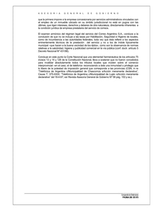 A S E S O R I A

G E N E R A L

D E

G O B I E R N O

que la primera impone a la empresa concesionaria por servicios administrativos vinculados con
el empleo de un inmueble ubicado en su ámbito jurisdiccional no está en pugna con las
últimas, que rigen intereses, derechos y deberes de otra naturaleza, directamente inherentes a
la condición jurídica de empresa prestataria del servicio de correos.
El examen armónico del régimen legal del servicio del Correo Argentino S.A., conduce a la
conclusión de que no se incluye a las tasas por Habilitación, Seguridad e Higiene de locales,
como de incumbencia a las autoridades federales, toda vez que ésta refiere a los aspectos
eminentemente técnicos de la prestación del servicio y no a los de índole típicamente
municipal –que hacen a la buena vecindad de los éjidos-, como son la observancia de normas
relativas a la salubridad, higiene y publicidad comercial en la vía pública (conf. doctr. artículo 5
Decreto Nacional Nº 431/98).
Concluye en este punto la Corte Nacional que una elemental hermenéutica de los artículos 75
incisos 13 y 14 y 126 de la Constitución Nacional, lleva a sostener que no fueron concebidos
para invalidar absolutamente todos los tributos locales que inciden sobre el comercio
interprovincial –en el caso, el de telefonía- reconociendo a éste una inmunidad o privilegio que
lo libere de la potestad de imposición general que corresponde a las provincias (CSN, in re
“Telefónica de Argentina c/Municipalidad de Chascomús s/Acción meramente declarativa”,
Causa T. 375-XXXI; “Telefónica de Argentina c/Municipalidad de Luján s/Acción meramente
declarativa” del 18-4-97; ver Revista Asesoría General de Gobierno Nº 58 pág. 153 y ss.).

Compendio de Dictámenes

PÁGINA 288 DE 670

 