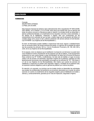 A S E S O R I A

G E N E R A L

D E

G O B I E R N O

HABILITACIÓN
FARMACIAS
Consulta
SECRETARIA LETRADA
La Plata, junio de 2004.
Esta Asesoría General de Gobierno tiene reiteradamente dicho (expedientes Nº 4055-224/86,
2207-390/90, 1412-15345/91 y 2113-731/96, entre otros) que resulta lícito que en ejercicio del
poder de policía comunal, la Intendencia exija en relación a os locales donde se desarrollan o
ejercen profesiones liberales, el cumplimiento de los requisitos comunes a otras actividades, a
los efectos de la habilitación, inspección e higiene, bien que condicionado por las
características de la actividad de que se trata; y desde luego que la percepción del tributo en
cuestión tenga como causa la real y efectiva prestación del servicio (artículo 25 del DecretoLey N°6769/58 –Ley Orgánica de las Municipalidades -).
Es decir, los Municipios pueden habilitar e inspeccionar todo local, negocio o establecimiento
que se encuentre dentro del ámbito territorial del partido, en ejercicio de la potestad de policía
que les acuerdan los artículos 192 inc. 5 de la Constitución Provincial y 29, 108, 226, 228 y
cctes. de la Ley Orgánica de las Municipalidades.
En la especie, obvio es destacar que la habilitación municipal de una farmacia no puede tener
como finalidad el control o fiscalización de las prácticas que allí se realicen, ni del equipamiento
profesional con que cuente (tareas a cargo del Ministerio de Salud de la Provincia de Buenos
Aires conforme Ley Nº 10.606 y modificatorias). Se trata sólo de habilitar un lugar al acceso
público a fin de proveer a la salubridad, seguridad e higiene de la población, potestad que está
genéricamente reconocida a las autoridades comunales por los artículos 26, 107, 108 incisos 4
y 5 de la Ley Orgánica de las Municipalidades. Ello implica que cuando los servicios de
habilitación e inspección se prestan para seguridad, higiene y moralidad de la población toda,
la imposición deviene obligatoria, pues en general se justifican por motivos de policía.
En atención a lo expuesto, se concluye que los locales donde se desarrollan las actividades
que prestan los profesionales farmacéuticos se encuentran alcanzados por el poder de policía
comunal, en cuanto al cumplimiento de los requisitos exigidos para la habilitación de locales u
oficinas y, consecuentemente, gravados por la Tasa de Inspección, Seguridad e Higiene.

Compendio de Dictámenes

PÁGINA 289 DE 670

 