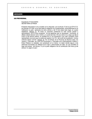 A S E S O R I A

G E N E R A L

D E

G O B I E R N O

ABOGADOS
IUS PREVISIONAL
Expediente 4118-20.220/93
SECRETARIA LETRADA
El letrado interviniente no ha cumplido con lo dispuesto por el artículo 13 de la Ley 6716 (T.O.
por Decreto 4771/95), se le hará saber la obligación de cumplimentarlo, transcribiéndose en la
notificación la parte pertinente de dicho artículo y del 15 del citado texto legal, en cuanto
establecen: Artículo 13: “Al iniciar su actuación profesional en todo asunto judicial o
administrativo, con la única excepción de las gestiones que no devenguen honorarios, el
afiliado deberá abonar como mínimo y a cuenta del diez (10) por ciento a su cargo que fija el
inciso a) del artículo anterior, la cantidad de un “jus previsional” cuyo valor monetario móvil
representará una suma que no podrá ser superior a un 3% del monto de la jubilación mínima
ordinaria básica normal”. Artículo 15: “En el territorio de la Provincia de Buenos Aires, los
Jueces y Tribunales, así como los funcionarios y Tribunales de la Administración Pública y
Entes Públicos no estatales -con jurisdicción en el mismo- no darán trámite alguno a las
peticiones formuladas por afiliados de la Caja o patrocinadas por ellos, sin que acrediten el
pago del anticipo del artículo 13 y/o la parte obligada el de la contribución del inciso g) del
artículo 12, según el caso”.

Compendio de Dictámenes

PÁGINA 29 DE 670

 