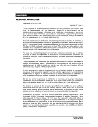 A S E S O R I A

G E N E R A L

D E

G O B I E R N O

HABILITACIÓN
REVOCACIÓN. INDEMNIZACIÓN
Expediente N°2113-1837/99
(Artículo 27 inciso 1)
La Ley Orgánica de las Municipalidades determina que es competencia del Concejo, entre
otras, la reglamentación de: “La radicación, habilitación y funcionamiento de los
establecimientos comerciales o industriales, en la medida que no se opongan a las normas
que al respecto dicte la Provincia y que atribuyen competencia a organismos provinciales”
(conf. artículo 27 inciso 1 del Decreto-Ley N° 6769 /58, en la redacción dada por su similar Nº
9117/78; expedientes Nº 2113-1711/99; 4099-15184/97).
En cuanto a establecer una zonificación comercial disponiendo la reubicación de comercios, la
Municipalidad deberá proceder conforme la reglamentación dispuesta por el Decreto-Ley N°
8912/77, correspondiéndole la responsabilidad esencial de concretar el planeamiento (artículo
70), disponiendo la zonificación según usos (artículo 78) y verificar que todos quienes están
sometidos a su cumplimiento (artículo 4) no violen sus regulaciones y las contenidas en las
diversas disposiciones que se dicten como consecuencia.
Por ende, una correcta interpretación de la normativa citada impone concluir que es potestad
municipal la materia de reglamentar la ubicación de los establecimientos comerciales por
razones de salubridad, higiene, moralidad y urbanismo, otorgando la pertinente habilitación de
los mismos.
Consecuentemente, los particulares que gestionen una habilitación comercial sólo tienen un
derecho en expectativa, sujeto y condicionado al cumplimiento de los recaudos que se
establezcan para la total concreción del trámite, que culminaría con el dictado del acto
administrativo que otorga la habilitación peticionada.
A mayor abundamiento propio es de señalar que, aún cumplidos la totalidad de los recaudos
previstos al efecto y concluída la gestión, podría la actividad reglamentaria municipal introducir
modificaciones al régimen de funcionamiento de los locales comerciales ya habilitados, en
tanto situaciones de hecho y/o intereses superiores de la comunidad así lo requiriesen.
Ello así, por cuanto los permisos de habilitación de comercios, por su propia naturaleza y
característica, son revocables en la medida que así lo exige el orden público y la necesidad de
asegurar el bienestar general (Ac. 33.275 del 26-2-85, Causa I- 111111248 del 15-5-90).
No obstante el alcance de los conceptos precedentemente vertidos, los que resultarían
enmarcados dentro del ejercicio de una actividad lícita del Estado, en el caso, el Municipal,
debe tenerse presente la responsabilidad que de ello se deriva, en la medida en que la misma
afectare derechos subjetivos del administrado con el consecuente deber de reparación.
En tal sentido, la Suprema Corte de la Provincia de Buenos Aires ha sostenido en la Causa
Acumulada B.50.622 –Demanda Contencioso Administrativa (B. 49.386)- Rabinovich, Héctor
c/Municipalidad de Vicente López- 18-11-97 que: “La reparación patrimonial debida al
particular por la revocación de un permiso municipal de edificación, ha de ser plena, incluyendo
el daño emergente y de lucro cesante, ya que, el principio que rige toda indemnización que no
sólo se ha cargo del daño emergente, sino que atienda también la privación que el acto
ocasiona en las ventajas económicas esperadas, de acuerdo a las posibilidades objetivas
debida y estrictamente comprobadas”.

Compendio de Dictámenes

PÁGINA 290 DE 670

 