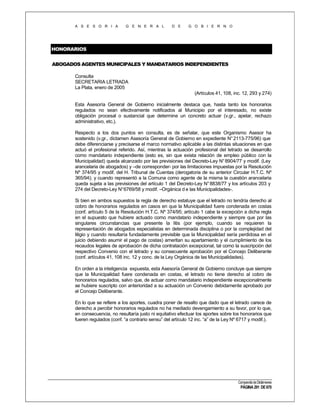 A S E S O R I A

G E N E R A L

D E

G O B I E R N O

HONORARIOS
ABOGADOS AGENTES MUNICIPALES Y MANDATARIOS INDEPENDIENTES
Consulta
SECRETARIA LETRADA
La Plata, enero de 2005
(Artículos 41, 108, inc. 12, 293 y 274)
Esta Asesoría General de Gobierno inicialmente destaca que, hasta tanto los honorarios
regulados no sean efectivamente notificados al Municipio por el interesado, no existe
obligación procesal o sustancial que determine un concreto actuar (v.gr., apelar, rechazo
administrativo, etc.).
Respecto a los dos puntos en consulta, es de señalar, que este Organismo Asesor ha
sostenido (v.gr., dictamen Asesoría General de Gobierno en expediente N° 2113-775/96) que
debe diferenciarse y precisarse el marco normativo aplicable a las distintas situaciones en que
actuó el profesional referido. Así, mientras la actuación profesional del letrado se desarrollo
como mandatario independiente (esto es, sin que exista relación de empleo público con la
Municipalidad) queda alcanzado por las previsiones del Decreto-Ley N° 8904/77 y modif. (Ley
arancelaria de abogados) y –de corresponder- por las limitaciones impuestas por la Resolución
Nº 374/95 y modif. del H. Tribunal de Cuentas (derogatoria de su anterior Circular H.T.C. Nº
365/94); y cuando representó a la Comuna como agente de la misma la cuestión arancelaria
queda sujeta a las previsiones del artículo 1 del Decreto-Ley N° 8838/77 y los artículos 203 y
274 del Decreto-Ley N° 6769/58 y modif. –Orgánica d e las Municipalidades-.
Si bien en ambos supuestos la regla de derecho estatuye que el letrado no tendría derecho al
cobro de honorarios regulados en casos en que la Municipalidad fuere condenada en costas
(conf. artículo 5 de la Resolución H.T.C. Nº 374/95; artículo 1 cabe la excepción a dicha regla
en el supuesto que hubiere actuado como mandatario independiente y siempre que por las
singulares circunstancias que presente la litis (por ejemplo, cuando se requieren la
representación de abogados especialistas en determinada disciplina o por la complejidad del
litigio y cuando resultaría fundadamente previsible que la Municipalidad sería perdidosa en el
juicio debiendo asumir el pago de costas) ameritan su apartamiento y el cumplimiento de los
recaudos legales de aprobación de dicha contratación excepcional, tal como la suscripción del
respectivo Convenio con el letrado y su consecuente aprobación por el Concejo Deliberante
(conf. artículos 41, 108 inc. 12 y conc. de la Ley Orgánica de las Municipalidades).
En orden a la inteligencia expuesta, esta Asesoría General de Gobierno concluye que siempre
que la Municipalidad fuere condenada en costas, el letrado no tiene derecho al cobro de
honorarios regulados, salvo que, de actuar como mandatario independiente excepcionalmente
se hubiere suscripto con anterioridad a su actuación un Convenio debidamente aprobado por
el Concejo Deliberante.
En lo que se refiere a los aportes, cuadra poner de resalto que dado que el letrado carece de
derecho a percibir honorarios regulados no ha mediado devengamiento a su favor, por lo que,
en consecuencia, no resultaría justo ni equitativo efectuar los aportes sobre los honorarios que
fueren regulados (conf. “a contrario sensu” del artículo 12 inc. “a” de la Ley Nº 6717 y modif.).

Compendio de Dictámenes

PÁGINA 291 DE 670

 