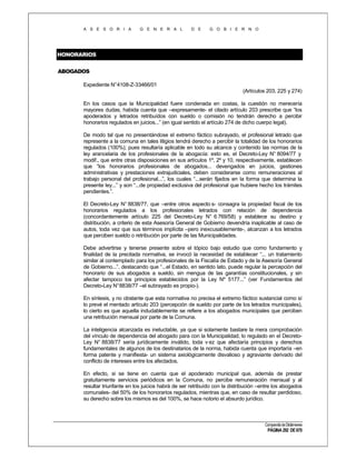 A S E S O R I A

G E N E R A L

D E

G O B I E R N O

HONORARIOS
ABOGADOS
Expediente N°4108-Z-33466/01
(Artículos 203, 225 y 274)
En los casos que la Municipalidad fuere condenada en costas, la cuestión no merecería
mayores dudas, habida cuenta que –expresamente- el citado artículo 203 prescribe que “los
apoderados y letrados retribuídos con sueldo o comisión no tendrán derecho a percibir
honorarios regulados en juicios...” (en igual sentido el artículo 274 de dicho cuerpo legal).
De modo tal que no presentándose el extremo fáctico subrayado, el profesional letrado que
represente a la comuna en tales litigios tendrá derecho a percibir la totalidad de los honorarios
regulados (100%); pues resultaría aplicable en todo su alcance y contenido las normas de la
ley arancelaria de los profesionales de la abogacía: esto es, el Decreto-Ley N° 8094/77 y
modif., que entre otras disposiciones en sus artículos 1º, 2º y 10, respectivamente, establecen
que “los honorarios profesionales de abogados... devengados en juicios, gestiones
administrativas y prestaciones extrajudiciales, deben considerarse como remuneraciones al
trabajo personal del profesional...”, los cuales “...serán fijados en la forma que determina la
presente ley...” y son “...de propiedad exclusiva del profesional que hubiere hecho los trámites
pendientes.”.
El Decreto-Ley N° 8838/77, que –entre otros aspecto s- consagra la propiedad fiscal de los
honorarios regulados a los profesionales letrados con relación de dependencia
(concordantemente artículo 225 del Decreto-Ley N° 6 769/58) y establece su destino y
distribución, a criterio de esta Asesoría General de Gobierno devendría inaplicable al caso de
autos, toda vez que sus términos implícita –pero inexcusablemente-, alcanzan a los letrados
que perciben sueldo o retribución por parte de las Municipalidades.
Debe advertirse y tenerse presente sobre el tópico bajo estudio que como fundamento y
finalidad de la precitada normativa, se invocó la necesidad de establecer “... un tratamiento
similar al contemplado para los profesionales de la Fiscalía de Estado y de la Asesoría General
de Gobierno...”, destacando que “...el Estado, en sentido lato, puede regular la percepción del
honorario de sus abogados a sueldo, sin mengua de las garantías constitucionales, y sin
afectar tampoco los principios establecidos por la Ley Nº 5177...” (ver Fundamentos del
Decreto-Ley N° 8838/77 –el subrayado es propio-).
En síntesis, y no obstante que esta normativa no precisa el extremo fáctico sustancial como sí
lo prevé el mentado artículo 203 (percepción de sueldo por parte de los letrados municipales),
lo cierto es que aquella indudablemente se refiere a los abogados municipales que perciben
una retribución mensual por parte de la Comuna.
La inteligencia alcanzada es ineluctable, ya que si solamente bastare la mera comprobación
del vínculo de dependencia del abogado para con la Municipalidad, lo regulado en el DecretoLey N° 8838/77 sería jurídicamente inválido, toda v ez que afectaría principios y derechos
fundamentales de algunos de los destinatarios de la norma, habida cuenta que importaría –en
forma patente y manifiesta- un sistema axiológicamente disvalioso y agraviante derivado del
conflicto de intereses entre los afectados.
En efecto, si se tiene en cuenta que el apoderado municipal que, además de prestar
gratuitamente servicios periódicos en la Comuna, no percibe remuneración mensual y al
resultar triunfante en los juicios habrá de ser retribuído con la distribución –entre los abogados
comunales- del 50% de los honorarios regulados, mientras que, en caso de resultar perdidoso,
su derecho sobre los mismos es del 100%, se hace notorio el absurdo jurídico.

Compendio de Dictámenes

PÁGINA 292 DE 670

 