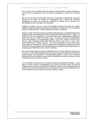 A S E S O R I A

G E N E R A L

D E

G O B I E R N O

Pues, en este marco, el referido apoderado tendría un interés directo en perder los litigios, ya
que el triunfo se representaría como una suerte de penalización o sanción por su correcta
labor.
Ello así, pues se infiere del texto legal citado que si el apoderado o patrocinante, actuare ad
honorem en los juicios de apremio, en representación de la Comuna los honorarios
devengados con motivo de su actuación profesional en defensa de los intereses de la
Municipalidad, tendrían el carácter de remuneración.
Sostener lo contrario, sería ir en contra de elementales principios de equidad que impiden
establecer distinciones contrarias al principio de igualdad en supuestos que, por su naturaleza
jurídica, no difieren (artículo 11 de la Constitución Provincial y su doctrina).
Nuestro mas Alto Tribunal de Justicia ha sostenido reiteradamente, la imposibilidad legal de los
abogados de las municipalidades de reclamar emolumentos adicionales cuando “...actúan... en
los juicios en los que la representan y...son remunerados como cualquier agente mediante el
sueldo” (S.C.J.B.A.; Ac. 56443, S. 24-9-96) o bien “...en razón de la relación de dependencia
entre la Municipalidad y sus profesionales a sueldo...” (S.C.J.B.A.; Causa B. 1401120, Cám.
Civil 1ra.; Sala 2, Municipio 91844, RSD 304-94 del 29-9-94, Cám. Civil 1ra, Sala 2, M.P.
93487, RSD 72-95, S. 9-3-95) y además “... por que lo trascendente es que su tarea ya fue
remunerada por el Municipio en virtud del referido contrato resultando de aplicación al caso el
artículo 203 de la Ley Orgánica de las Municipalidades y analógicamente las disposiciones de
la Decreto-Ley Nº 8838” (S.C.J.B.A., B. 52473, I 22-6-93).
Por otra parte este Organismo Asesor ha dictaminado que en el caso del letrado apoderado de
la Comuna “...quien ejerce la representación de la misma sin goce de sueldo por remuneración
mensual alguna del presupuesto, le correspondería percibir el 100% de los honorarios
devengados como consecuencia de su actuación profesional en los juicios de apremio en que
la parte contraria fuere vencida en costas...”.

A su vez también se sostuvo que en el supuesto del letrado apoderado del Municipio “...quien
ejerce en forma interina la representación de la misma ad honorem pero con goce de
remuneración por su función de Secretario de Gobierno y Hacienda, le correspondería percibir
el 50% de los honorarios devengados como consecuencia de su actuación profesional en los
juicios de apremio en que la parte contraria fuere vencida en costas...”.

Compendio de Dictámenes

PÁGINA 293 DE 670

 