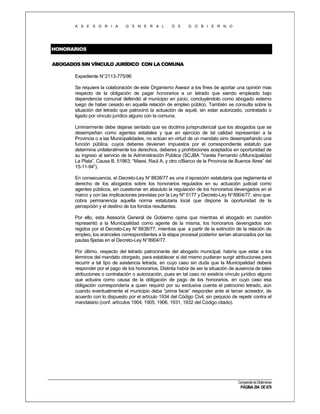 A S E S O R I A

G E N E R A L

D E

G O B I E R N O

HONORARIOS
ABOGADOS SIN VÍNCULO JURÍDICO CON LA COMUNA
Expediente N°2113-775/96
Se requiere la colaboración de este Organismo Asesor a los fines de aportar una opinión mas
respecto de la obligación de pagar honorarios a un letrado que siendo empleado bajo
dependencia comunal defendió al municipio en juicio, concluyéndolo como abogado externo
luego de haber cesado en aquella relación de empleo público. También se consulta sobre la
situación del letrado que patrocinó la actuación de aquél, sin estar autorizado, contratado o
ligado por vínculo jurídico alguno con la comuna.
Liminarmente debe dejarse sentado que es doctrina jurisprudencial que los abogados que se
desempeñan como agentes estatales y que en ejercicio de tal calidad representan a la
Provincia o a las Municipalidades, no actúan en virtud de un mandato sino desempeñando una
función pública, cuyos deberes devienen impuestos por el correspondiente estatuto que
determina unilateralmente los derechos, deberes y prohibiciones aceptados en oportunidad de
su ingreso al servicio de la Administración Pública (SCJBA “Varela Fernando c/Municipalidad
La Plata”, Causa B. 51963; “Massi, Raúl A. y otro c/Banco de la Provincia de Buenos Aires” del
15-11-94”).
En consecuencia, el Decreto-Ley N° 8838/77 es una d isposición estatutaria que reglamenta el
derecho de los abogados sobre los honorarios regulados en su actuación judicial como
agentes públicos, sin cuestionar en absoluto la regulación de los honorarios devengados en el
marco y con las implicaciones previstas por la Ley Nº 5177 y Decreto-Ley N°8904/77, sino que
cobra permanencia aquella norma estatutaria local que dispone la oportunidad de la
percepción y el destino de los fondos resultantes.
Por ello, esta Asesoría General de Gobierno opina que mientras el abogado en cuestión
representó a la Municipalidad como agente de la misma, los honorarios devengados son
regidos por el Decreto-Ley N° 8838/77, mientras que a partir de la extinción de la relación de
empleo, los aranceles correspondientes a la etapa procesal posterior serían alcanzados por las
pautas fijadas en el Decreto-Ley N°8904/77.
Por último, respecto del letrado patrocinante del abogado municipal, habría que estar a los
términos del mandato otorgado, para establecer si del mismo pudieran surgir atribuciones para
recurrir a tal tipo de asistencia letrada, en cuyo caso sin duda que la Municipalidad deberá
responder por el pago de los honorarios. Distinta había de ser la situación de ausencia de tales
atribuciones o contratación o autorización, pues en tal caso no existiría vínculo jurídico alguno
que actuara como causa de la obligación de pago de los honorarios, en cuyo caso esa
obligación correspondería a quien requirió por su exclusiva cuenta el patrocinio letrado, aún
cuando eventualmente el municipio deba “prima facie” responder ante el tercer acreedor, de
acuerdo con lo dispuesto por el artículo 1934 del Código Civil, sin perjuicio de repetir contra el
mandatario (conf. artículos 1904, 1905, 1906, 1931, 1932 del Código citado).

Compendio de Dictámenes

PÁGINA 294 DE 670

 