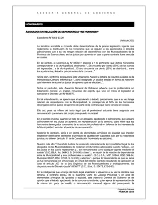 A S E S O R I A

G E N E R A L

D E

G O B I E R N O

HONORARIOS
ABOGADOS EN RELACIÓN DE DEPENDENCIA “AD HONOREM”
Expediente N°4055-57/00
(Artículo 203)
La temática sometida a consulta debe desentrañarse de la propia legislación vigente que
reglamenta la distribución de los honorarios que se regulen a los apoderados o letrados
patrocinantes que a su vez tengan relación de dependencia con las Municipalidades de la
Provincia de Buenos Aires, en los juicios por apremio en que la parte contraria fuere vencida
en costas.
En tal sentido, el Decreto-Ley N° 8838/77 dispone e n lo pertinente que dichos honorarios
corresponderán a la Municipalidad, destinando “...El cincuenta por ciento (50%) de las sumas
así ingresadas... a la Municipalidad... El otro cincuenta por ciento (50%) se distribuirá... entre
los apoderados y letrados patrocinantes de la comuna...”.
Ahora bien, conforme lo requiriera este Organismo Asesor la Oficina de Asuntos Legales de la
mencionada Comuna informa que “...tiene designado un asesor letrado en forma ad-honorem
que interviene en todos los juicios de apremio que se efectúen...”.
Sobre el particular, esta Asesoría General de Gobierno advierte que la problemática en
tratamiento merece un análisis minucioso del espíritu que tuvo en miras el legislador al
sancionar el Decreto-Ley N° 8838/77.
En tal entendimiento, se aprecia que al apoderado o letrado patrocinante, que a su vez tenga
relación de dependencia con la Municipalidad, le corresponde el 50% de los honorarios
devengados en los juicios de apremio de parte de la contraria que fuere vencida en costas.
Ello así, pues se infiere del texto legal que el profesional actuante tiene asignada una
remuneración que emana del propio presupuesto municipal.
En el sentido inverso, cuando se trate de un abogado, apoderado o patrocinante, que actuare
ad-honorem en los juicios de apremio, en representación de la comuna, cabe inferir que los
honorarios devengados con motivo de su actuación profesional en defensa de los intereses de
la Municipalidad, tendrían el carácter de remuneración.
Sostener lo contrario, sería ir en contra de elementales principios de equidad que impiden
establecer distinciones contrarias al principio de igualdad en supuestos que, por su naturaleza
jurídica, no difieren (artículo 11 de la Constitución Provincial y su doctrina).
Nuestro más alto Tribunal de Justicia ha sostenido reiteradamente la imposibilidad legal de los
abogados de las Municipalidades de reclamar emolumentos adicionales cuando “actúan... en
los juicios en los que la representan y... son remunerados como cualquier agente mediante el
sueldo” (S.C.J.B.A.; Ac. 56443, S. 24-9-96) o bien “... en razón de la relación de dependencia
entre la Municipalidad y sus profesionales a sueldo”. (S.C.J.B.A., M.P. 91844, RSD 304-94;
Municipio 93487, RSD 72-95, S. 9-3-95) y además “...porque lo trascendente es que su tarea
ya fue remunerada por el Municipio en virtud del referido contrato resultando de aplicación al
caso el artículo 203 de la Ley Orgánica de las Municipalidades y analógicamente, las
disposiciones del Decreto-Ley Nº 8838/77” (S.C.J.B.A., B. 52473, I 22-6-93).
En la inteligencia que emerge del texto legal analizado y siguiendo a su vez la doctrina que
dimana, a contrario sensu, de la Suprema Corte de Justicia Provincial y en aras de
elementales principios de igualdad y equidad, esta Asesoría General de Gobierno es de
opinión que al letrado apoderado de la comuna consultante, quien ejerce la representación de
la misma sin goce de sueldo o remuneración mensual alguna del presupuesto, le
Compendio de Dictámenes

PÁGINA 295 DE 670

 
