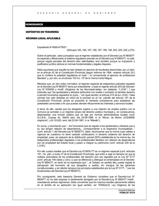 A S E S O R I A

G E N E R A L

D E

G O B I E R N O

HONORARIOS
DEPÓSITOS EN TESORERÍA
RÉGIMEN LEGAL APLICABLE

Expediente N°4069-4776/01
(Artículos 165, 166, 167, 169, 187, 189, 190, 203, 225, 242 y 274).
Sobre el particular, cabe puntualizar que el régimen establecido por el Decreto-Ley N° 8839/77
es especial y diferenciado al sistema regulatorio previsto en el Decreto-Ley N°8904/77, no sólo
porque regula parcelas del derecho bien delimitables, sino también porque su imposición y
justificativo jurídico abreva en normas fundamentales y legales dispares.
Debe apuntarse que aquella ha sido dictada en ejercicio de facultades discernidas, por un lado,
en el artículo 42 de la Constitución Provincial (según reforma de 1994 –anterior artículo 32-)
que le confiere la potestad regulatoria en todo “...lo concerniente al ejercicio de profesiones
liberales” y, por otro, en el artículo 103 inc. 13º de la misma Carta Magna.
Mientras que, en otro orden normativo, el régimen especial de estipendios judiciales regulado
en el Decreto-Ley N° 8839/77 tiene por antecedente y base el vigente artículo 203 del DecretoLey N° 6769/58 y modif. (Orgánica de las Municipali dades –en adelante, “L.O.M.”- ) que
prescribe que “los apoderados y letrados retribuídos con sueldo o comisión no tendrán derecho
a percibir honorarios regulados en juicio...” (en igual sentido: el artículo 274 de la L.O.M.). Tales
normas han sido dictadas en virtud de lo previsto en el 1er. párrafo del artículo 191 de la
Constitución Provincial, donde se prescribe la mentada competencia para establecer las
potestades comunales a fin que puedan atender eficazmente los intereses y servicios locales.
A tenor de ello, resulta que los abogados sujetos a una relación de empleo público con la
Comuna se someten a un régimen propio del derecho público municipal y, en consecuencia,
desempeñan una función pública que se rige por normas administrativas locales (conf.
S.C.B.A., Causas Ac. 56443 sent. del 24-09-1996, in re “Munic. de Morón c/CEAMSE
s/apremio”; y B- 53.625, sent. del 22-04-1997, in re “Marello”).
En suma, y recordando que “...los honorarios que se regulen a los apoderados y letrados que a
su vez tengan relación de dependencia... corresponderán a la respectiva municipalidad...”
(conf. artículo 1 del Decreto-Ley N° 8839/77), debe reconocerse que la norma cuya validez y
vigencia se cuestiona no tiene carácter confiscatorio ni deviene violatoria del derecho de
propiedad, pues, sin perjuicio de la distribución parcial (50%) establecida en la misma ley, los
estipendios profesionales regulados a los profesionales letrados con relación de dependencia
son de propiedad del Estado local y pasan a integrar su patrimonio (conf. artículo 225 de la
L.O.M.).
Por ello cuadra resaltar que el Decreto-Ley N° 8839 /77 es un régimen especial (conf. artículos
191, 1er. párr. e inciso 4º de la Constitución Provincial), que entró a regir en tiempos en que la
materia arancelaria de los profesionales del derecho aún era regulada por la Ley Nº 5177
(conf. artículo 146 citado y conc.) y que se diferencia y distingue al contemplado en el DecretoLey N° 8904/77, en tanto se ha expresado que “...el Estado, en sentido lato, puede regular la
percepción del honorario de sus abogados a sueldo, sin mengua de las garantías
constitucionales, y sin afectar tampoco los principios establecidos por la Ley Nº 5177...” (ver los
fundamentos del Decreto-Ley N°8839/77).
Por consiguiente, esta Asesoría General de Gobierno considera que el Decreto-Ley N°
8839/77 no ha sido expresa ni tácitamente derogado por el Decreto-Ley N° 8904/77 modif.,
coexistiendo ambos regímenes. Debe convertirse que los mismos resultan plenamente válidos
en el ámbito de su aplicación (en igual sentido, ver TENAGLIA, Ley Orgánica de las
Compendio de Dictámenes

PÁGINA 297 DE 670

 