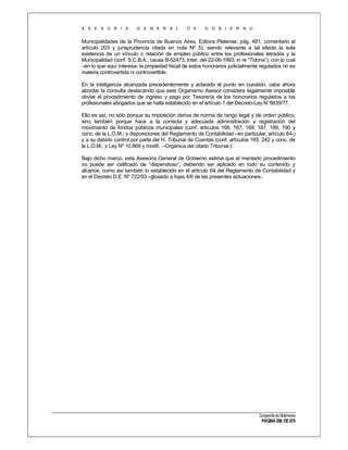 A S E S O R I A

G E N E R A L

D E

G O B I E R N O

Municipalidades de la Provincia de Buenos Aires, Editora Platense, pág. 481, comentario al
artículo 203 y jurisprudencia citada en nota Nº 5), siendo relevante a tal efecto la sola
existencia de un vínculo o relación de empleo público entre los profesionales letrados y la
Municipalidad (conf. S.C.B.A., causa B-52473, Inter. del 22-06-1993, in re “Tidone”), con lo cual
–en lo que aquí interesa- la propiedad fiscal de estos honorarios judicialmente regulados no es
materia controvertida ni controvertible.
En la inteligencia alcanzada precedentemente y aclarado el punto en cuestión, cabe ahora
abordar la consulta destacando que este Organismo Asesor considera legalmente imposible
obviar el procedimiento de ingreso y pago por Tesorería de los honorarios regulados a los
profesionales abogados que se halla establecido en el artículo 1 del Decreto-Ley N° 8839/77.
Ello es así, no sólo porque su imposición deriva de norma de rango legal y de orden público,
sino también porque hace a la correcta y adecuada administración y registración del
movimiento de fondos públicos municipales (conf. artículos 166, 167, 169, 187, 189, 190 y
conc. de la L.O.M.; y disposiciones del Reglamento de Contabilidad –en particular, artículo 64-)
y a su debido control por parte del H. Tribunal de Cuentas (conf. artículos 165, 242 y conc. de
la L.O.M.; y Ley Nº 10.869 y modif.. –Orgánica del citado Tribunal-).
Bajo dicho marco, esta Asesoría General de Gobierno estima que el mentado procedimiento
no puede ser calificado de “dispendioso”, debiendo ser aplicado en todo su contenido y
alcance, como así también lo establecido en el artículo 64 del Reglamento de Contabilidad y
en el Decreto D.E. Nº 722/93 –glosado a fojas 4/6 de las presentes actuaciones-.

Compendio de Dictámenes

PÁGINA 298 DE 670

 